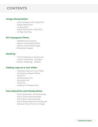 CONTENTS
Image Manipulation
DIY lnstagram Filters
Masking
Adding Logo on a Live Video
Face Detection and Manipulation
- Draw Shapes with OpenCV
- Edge Detection
- Image Blur
- Edge Detection with Blur
- Image Scaling
- Brightness Control
- Warm and Cool(Video)
- Warm and Cool(lmage)
-Merging Images
- Thresholding on Greyscale
- Colour Masking - Images
-Colour Masking - Videos
- Adding Logo on Live Video
- Analysing Aspect Ratio
- Auto Fit
- All Direction Fit
- Dynamic Fit
- Final Fit
- Adding Transparency
- Face Detection-HaarCascade
- Face Crop-HaarCascade
- Face Blur-HaarCascade
- Face Black-Round and Square
- Extract Face from an Image
 