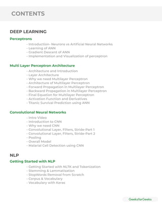 CONTENTS
Perceptrons
Multi Layer Perceptron Architecture
Convolutional Neural Networks
Getting Started with NLP
- Introduction- Neurons vs Artiﬁcial Neural Networks
- Learning of ANN
- Gradient Descent of ANN
- Implementation and Visualization of perceptron
- Architecture and Introduction
- Layer Architecture
- Why we need Multilayer Perceptron
- Architecture of Multilayer Perceptron
- Forward Propagation in Multilayer Perceptron
- Backward Propagation in Multilayer Perceptron
- Final Equation for Multilayer Perceptron
- Activation Function and Derivatives
- Titanic Survival Prediction using ANN
- Intro Video
- Introduction to CNN
- Why we need CNN
- Convolutional Layer, Filters, Stride-Part 1
- Convolutional Layer, Filters, Stride-Part 2
- Pooling
- Overall Model
- Malarial Cell Detection using CNN
- Getting Started with NLTK and Tokenization
- Stemming & Lemmatisation
- StopWords Removal from Scratch
- Corpus & Vocabulary
- Vocabulary with Keras
DEEP LEARNING
NLP
 