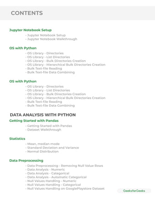 CONTENTS
Jupyter Notebook Setup
OS with Python
OS with Python
- Jupyter Notebook Setup
- Jupyter Notebook Walkthrough
- OS Library - Directories
- OS Library - List Directories
- OS Library - Bulk Directories Creation
- OS Library - Hierarchical Bulk Directories Creation
- Bulk Text-ﬁle Reading
- Bulk Text-ﬁle Data Combining
- OS Library - Directories
- OS Library - List Directories
- OS Library - Bulk Directories Creation
- OS Library - Hierarchical Bulk Directories Creation
- Bulk Text-ﬁle Reading
- Bulk Text-ﬁle Data Combining
Getting Started with Pandas
Statistics
Data Preprocessing
- Getting Started with Pandas
- Dataset Walkthrough
- Mean, median mode
- Standard Deviation and Variance
- Normal Distribution
- Data Preprocessing - Removing Null Value Rows
- Data Analysis - Numeric
- Data Analysis - Categorical
- Data Analysis - Automatic Categorical
- Null Values Handling - Numeric
- Null Values Handling - Categorical
- Null Values Handling on GooglePlaystore Dataset
DATA ANALYSIS WITH PYTHON
 