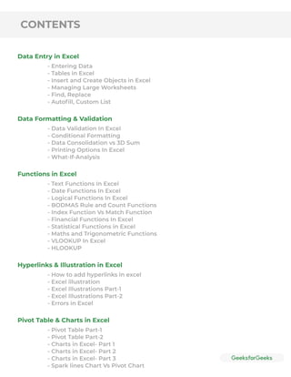 CONTENTS
Data Entry in Excel
Data Formatting & Validation
Functions in Excel
Hyperlinks & Illustration in Excel
Pivot Table & Charts in Excel
- Entering Data
- Tables in Excel
- Insert and Create Objects in Excel
- Managing Large Worksheets
- Find, Replace
- Autoﬁll, Custom List
- Data Validation In Excel
- Conditional Formatting
- Data Consolidation vs 3D Sum
- Printing Options In Excel
- What-If-Analysis
- Text Functions In Excel
- Date Functions In Excel
- Logical Functions In Excel
- BODMAS Rule and Count Functions
- Index Function Vs Match Function
- Financial Functions In Excel
- Statistical Functions in Excel
- Maths and Trigonometric Functions
- VLOOKUP In Excel
- HLOOKUP
- How to add hyperlinks in excel
- Excel illustration
- Excel Illustrations Part-1
- Excel Illustrations Part-2
- Errors in Excel
- Pivot Table Part-1
- Pivot Table Part-2
- Charts in Excel- Part 1
- Charts in Excel- Part 2
- Charts in Excel- Part 3
- Spark lines Chart Vs Pivot Chart
 