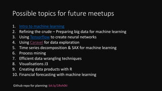 Possible topics for future meetups
1. Intro to machine learning
2. Refining the crude – Preparing big data for machine learning
3. Using Tensorflow to create neural networks
4. Using Caravel for data exploration
5. Time series decomposition & SAX for machine learning
6. Process mining
7. Efficient data wrangling techniques
8. Visualisations J3
9. Creating data products with R
10. Financial forecasting with machine learning
Github repo for planning: bit.ly/1Rvh0tI
 