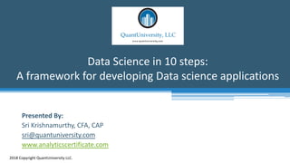 Data Science in 10 steps:
A framework for developing Data science applications
2018 Copyright QuantUniversity LLC.
Presented By:
Sri Krishnamurthy, CFA, CAP
sri@quantuniversity.com
www.analyticscertificate.com
 