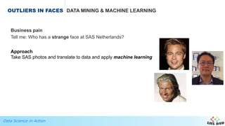 Data Science in Action
OUTLIERS IN FACES DATA MINING & MACHINE LEARNING
Business pain
Tell me: Who has a strange face at SAS Netherlands?
Approach
Take SAS photos and translate to data and apply machine learning
 
