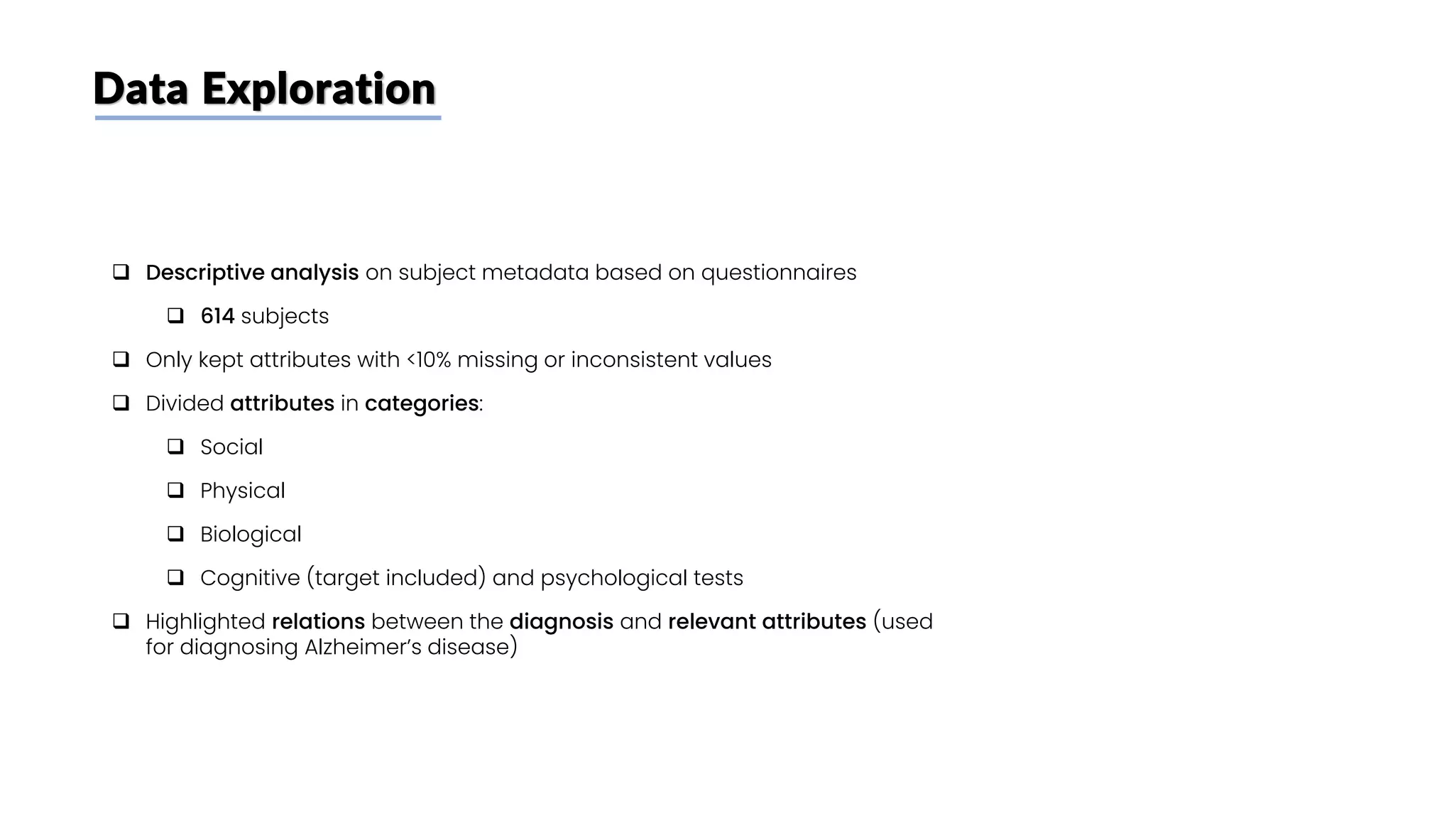 Data Exploration
❑ Descriptive analysis on subject metadata based on questionnaires
❑ 614 subjects
❑ Only kept attributes with <10% missing or inconsistent values
❑ Divided attributes in categories:
❑ Social
❑ Physical
❑ Biological
❑ Cognitive (target included) and psychological tests
❑ Highlighted relations between the diagnosis and relevant attributes (used
for diagnosing Alzheimer’s disease)
 