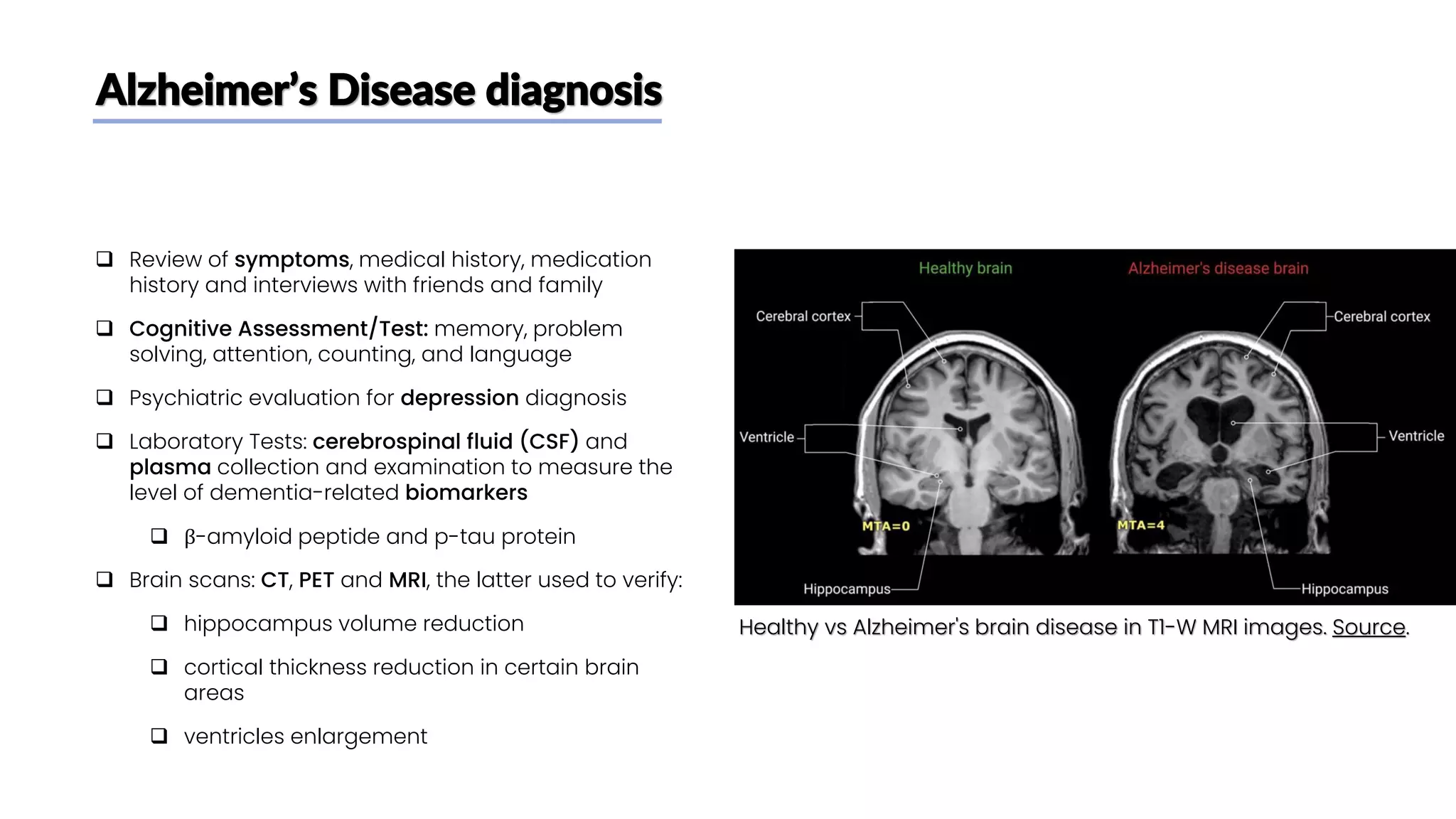 Alzheimer’s Disease diagnosis
❑ Review of symptoms, medical history, medication
history and interviews with friends and family
❑ Cognitive Assessment/Test: memory, problem
solving, attention, counting, and language
❑ Psychiatric evaluation for depression diagnosis
❑ Laboratory Tests: cerebrospinal fluid (CSF) and
plasma collection and examination to measure the
level of dementia-related biomarkers
❑ β-amyloid peptide and p-tau protein
❑ Brain scans: CT, PET and MRI, the latter used to verify:
❑ hippocampus volume reduction
❑ cortical thickness reduction in certain brain
areas
❑ ventricles enlargement
Healthy vs Alzheimer's brain disease in T1-W MRI images. Source.
 