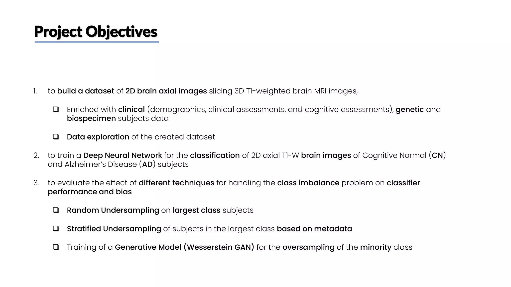 Project Objectives
1. to build a dataset of 2D brain axial images slicing 3D T1-weighted brain MRI images,
❑ Enriched with clinical (demographics, clinical assessments, and cognitive assessments), genetic and
biospecimen subjects data
❑ Data exploration of the created dataset
2. to train a Deep Neural Network for the classification of 2D axial T1-W brain images of Cognitive Normal (CN)
and Alzheimer’s Disease (AD) subjects
3. to evaluate the effect of different techniques for handling the class imbalance problem on classifier
performance and bias
❑ Random Undersampling on largest class subjects
❑ Stratified Undersampling of subjects in the largest class based on metadata
❑ Training of a Generative Model (Wesserstein GAN) for the oversampling of the minority class
 
