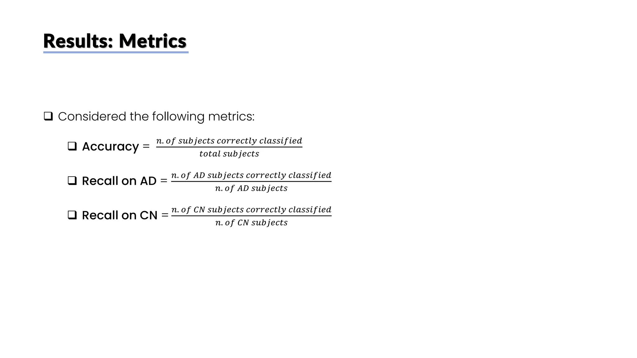Results: Metrics
❑ Considered the following metrics:
❑ Accuracy =
𝑛. 𝑜𝑓 𝑠𝑢𝑏𝑗𝑒𝑐𝑡𝑠 𝑐𝑜𝑟𝑟𝑒𝑐𝑡𝑙𝑦 𝑐𝑙𝑎𝑠𝑠𝑖𝑓𝑖𝑒𝑑
𝑡𝑜𝑡𝑎𝑙 𝑠𝑢𝑏𝑗𝑒𝑐𝑡𝑠
❑ Recall on AD =
𝑛. 𝑜𝑓 𝐴𝐷 𝑠𝑢𝑏𝑗𝑒𝑐𝑡𝑠 𝑐𝑜𝑟𝑟𝑒𝑐𝑡𝑙𝑦 𝑐𝑙𝑎𝑠𝑠𝑖𝑓𝑖𝑒𝑑
𝑛. 𝑜𝑓 𝐴𝐷 𝑠𝑢𝑏𝑗𝑒𝑐𝑡𝑠
❑ Recall on CN =
𝑛. 𝑜𝑓 𝐶𝑁 𝑠𝑢𝑏𝑗𝑒𝑐𝑡𝑠 𝑐𝑜𝑟𝑟𝑒𝑐𝑡𝑙𝑦 𝑐𝑙𝑎𝑠𝑠𝑖𝑓𝑖𝑒𝑑
𝑛. 𝑜𝑓 𝐶𝑁 𝑠𝑢𝑏𝑗𝑒𝑐𝑡𝑠
 