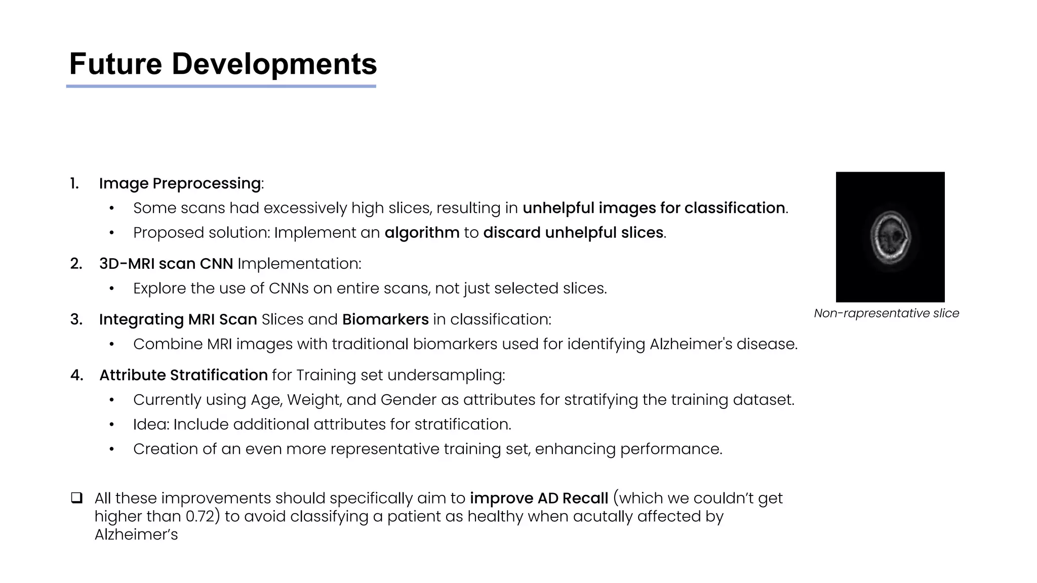 Future Developments
1. Image Preprocessing:
• Some scans had excessively high slices, resulting in unhelpful images for classification.
• Proposed solution: Implement an algorithm to discard unhelpful slices.
2. 3D-MRI scan CNN Implementation:
• Explore the use of CNNs on entire scans, not just selected slices.
3. Integrating MRI Scan Slices and Biomarkers in classification:
• Combine MRI images with traditional biomarkers used for identifying Alzheimer's disease.
4. Attribute Stratification for Training set undersampling:
• Currently using Age, Weight, and Gender as attributes for stratifying the training dataset.
• Idea: Include additional attributes for stratification.
• Creation of an even more representative training set, enhancing performance.
❑ All these improvements should specifically aim to improve AD Recall (which we couldn’t get
higher than 0.72) to avoid classifying a patient as healthy when acutally affected by
Alzheimer’s
Non-rapresentative slice
 