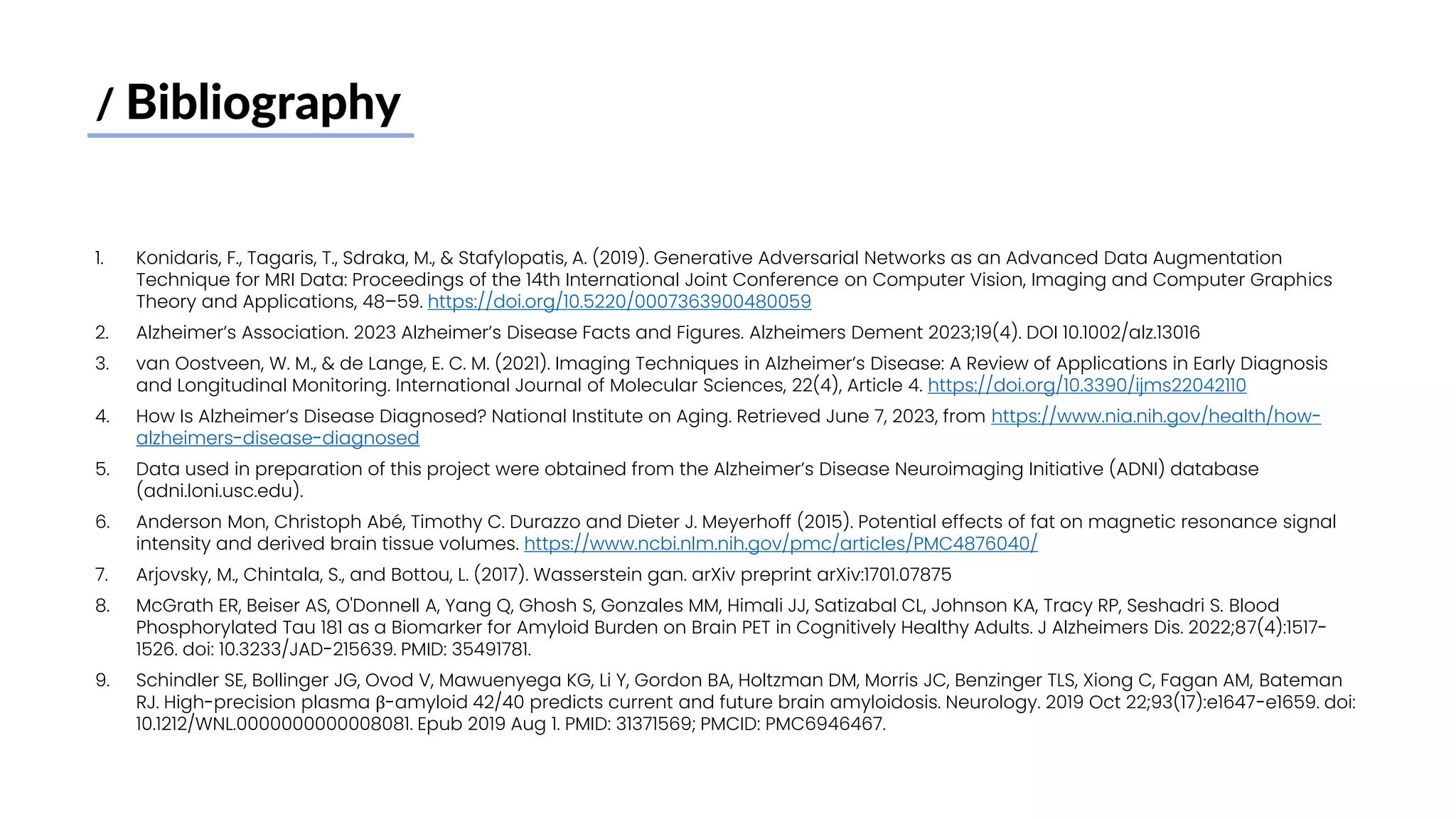 / Bibliography
1. Konidaris, F., Tagaris, T., Sdraka, M., & Stafylopatis, A. (2019). Generative Adversarial Networks as an Advanced Data Augmentation
Technique for MRI Data: Proceedings of the 14th International Joint Conference on Computer Vision, Imaging and Computer Graphics
Theory and Applications, 48–59. https://doi.org/10.5220/0007363900480059
2. Alzheimer’s Association. 2023 Alzheimer’s Disease Facts and Figures. Alzheimers Dement 2023;19(4). DOI 10.1002/alz.13016
3. van Oostveen, W. M., & de Lange, E. C. M. (2021). Imaging Techniques in Alzheimer’s Disease: A Review of Applications in Early Diagnosis
and Longitudinal Monitoring. International Journal of Molecular Sciences, 22(4), Article 4. https://doi.org/10.3390/ijms22042110
4. How Is Alzheimer’s Disease Diagnosed? National Institute on Aging. Retrieved June 7, 2023, from https://www.nia.nih.gov/health/how-
alzheimers-disease-diagnosed
5. Data used in preparation of this project were obtained from the Alzheimer’s Disease Neuroimaging Initiative (ADNI) database
(adni.loni.usc.edu).
6. Anderson Mon, Christoph Abé, Timothy C. Durazzo and Dieter J. Meyerhoff (2015). Potential effects of fat on magnetic resonance signal
intensity and derived brain tissue volumes. https://www.ncbi.nlm.nih.gov/pmc/articles/PMC4876040/
7. Arjovsky, M., Chintala, S., and Bottou, L. (2017). Wasserstein gan. arXiv preprint arXiv:1701.07875
8. McGrath ER, Beiser AS, O'Donnell A, Yang Q, Ghosh S, Gonzales MM, Himali JJ, Satizabal CL, Johnson KA, Tracy RP, Seshadri S. Blood
Phosphorylated Tau 181 as a Biomarker for Amyloid Burden on Brain PET in Cognitively Healthy Adults. J Alzheimers Dis. 2022;87(4):1517-
1526. doi: 10.3233/JAD-215639. PMID: 35491781.
9. Schindler SE, Bollinger JG, Ovod V, Mawuenyega KG, Li Y, Gordon BA, Holtzman DM, Morris JC, Benzinger TLS, Xiong C, Fagan AM, Bateman
RJ. High-precision plasma β-amyloid 42/40 predicts current and future brain amyloidosis. Neurology. 2019 Oct 22;93(17):e1647-e1659. doi:
10.1212/WNL.0000000000008081. Epub 2019 Aug 1. PMID: 31371569; PMCID: PMC6946467.
 