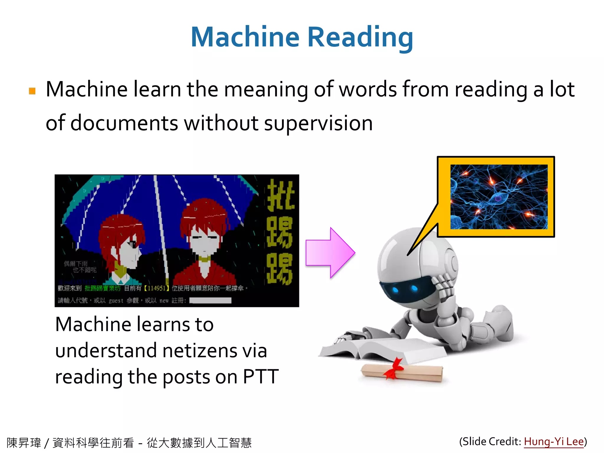 陳昇瑋 / 資料科學往前看－從大數據到人工智慧
Machine Reading
Machine learn the meaning of words from reading a lot
of documents without supervision
Machine learns to
understand netizens via
reading the posts on PTT
(Slide Credit: Hung-Yi Lee)
 