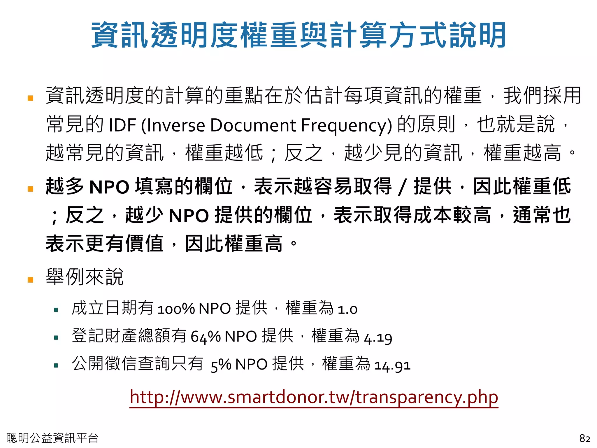 聰明公益資訊平台
資訊透明度權重與計算方式說明
資訊透明度的計算的重點在於估計每項資訊的權重，我們採用
常見的 IDF (Inverse Document Frequency) 的原則，也就是說，
越常見的資訊，權重越低；反之，越少見的資訊，權重越高。
越多 NPO 填寫的欄位，表示越容易取得／提供，因此權重低
；反之，越少 NPO 提供的欄位，表示取得成本較高，通常也
表示更有價值，因此權重高。
舉例來說
成立日期有 100% NPO 提供，權重為 1.0
登記財產總額有 64% NPO 提供，權重為 4.19
公開徵信查詢只有 5% NPO 提供，權重為 14.91
82
http://www.smartdonor.tw/transparency.php
 