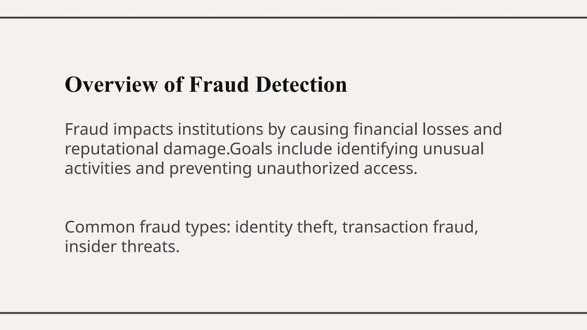 Overview of Fraud Detection
Fraud impacts institutions by causing financial losses and
reputational damage.Goals include identifying unusual
activities and preventing unauthorized access.
Common fraud types: identity theft, transaction fraud,
insider threats.
 