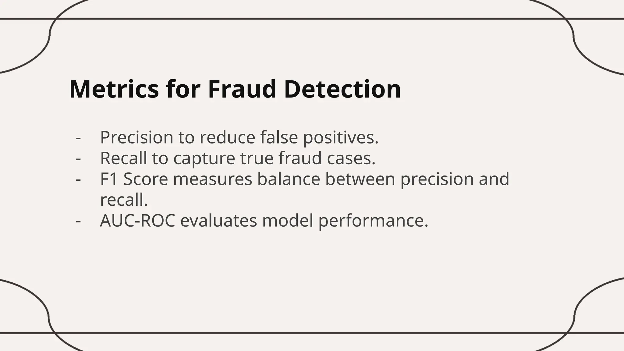 Metrics for Fraud Detection
- Precision to reduce false positives.
- Recall to capture true fraud cases.
- F1 Score measures balance between precision and
recall.
- AUC-ROC evaluates model performance.
 