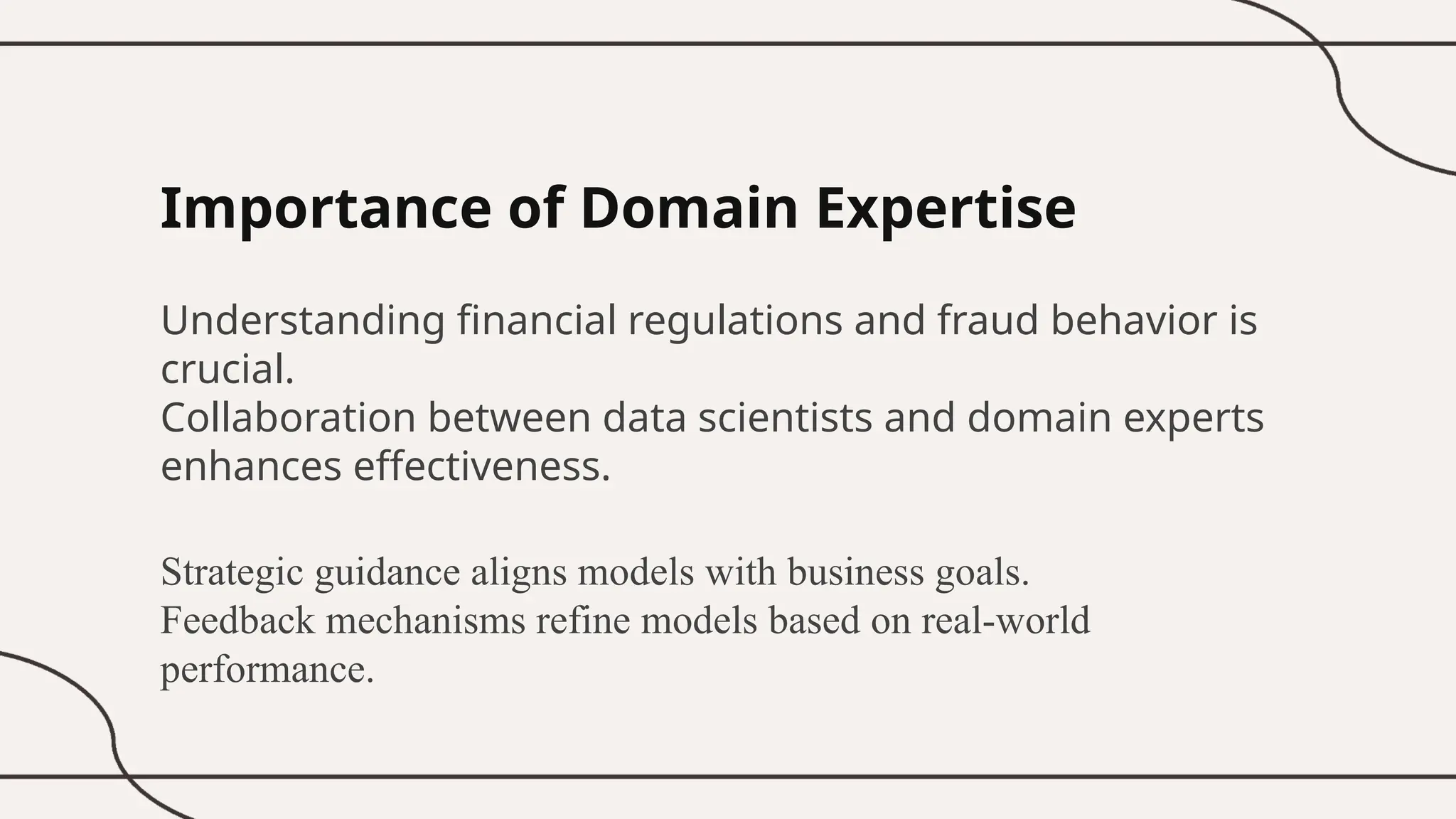 Importance of Domain Expertise
Understanding financial regulations and fraud behavior is
crucial.
Collaboration between data scientists and domain experts
enhances effectiveness.
Strategic guidance aligns models with business goals.
Feedback mechanisms refine models based on real-world
performance.
 