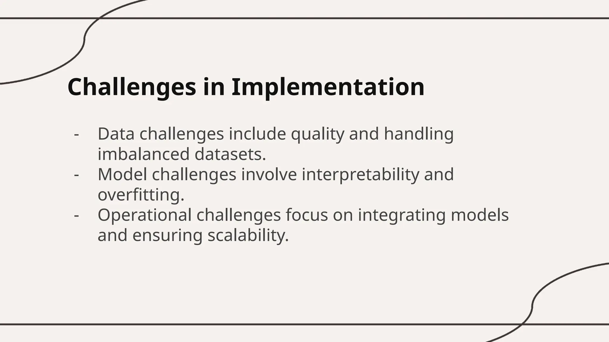 Challenges in Implementation
- Data challenges include quality and handling
imbalanced datasets.
- Model challenges involve interpretability and
overfitting.
- Operational challenges focus on integrating models
and ensuring scalability.
 