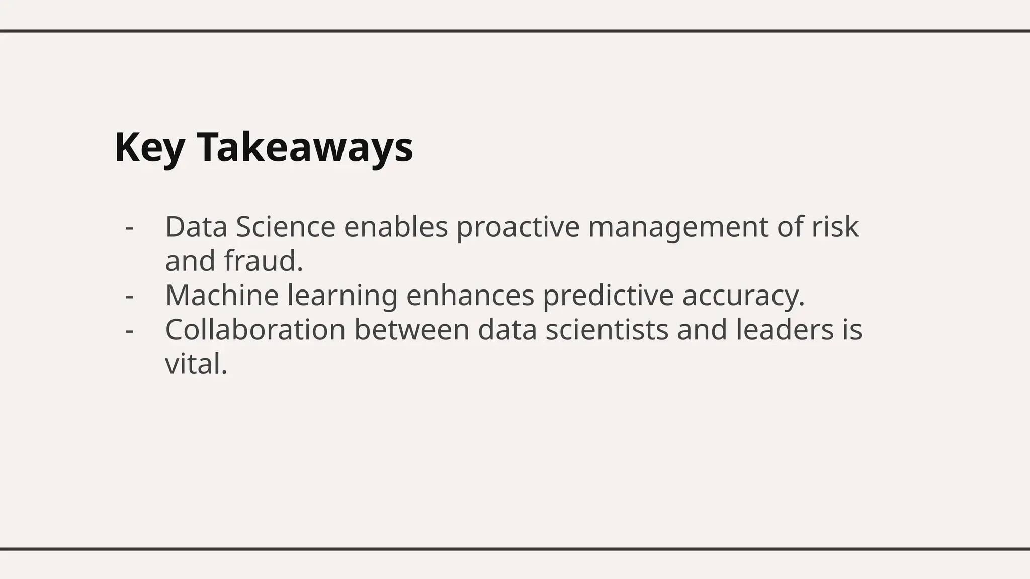 Key Takeaways
- Data Science enables proactive management of risk
and fraud.
- Machine learning enhances predictive accuracy.
- Collaboration between data scientists and leaders is
vital.
 