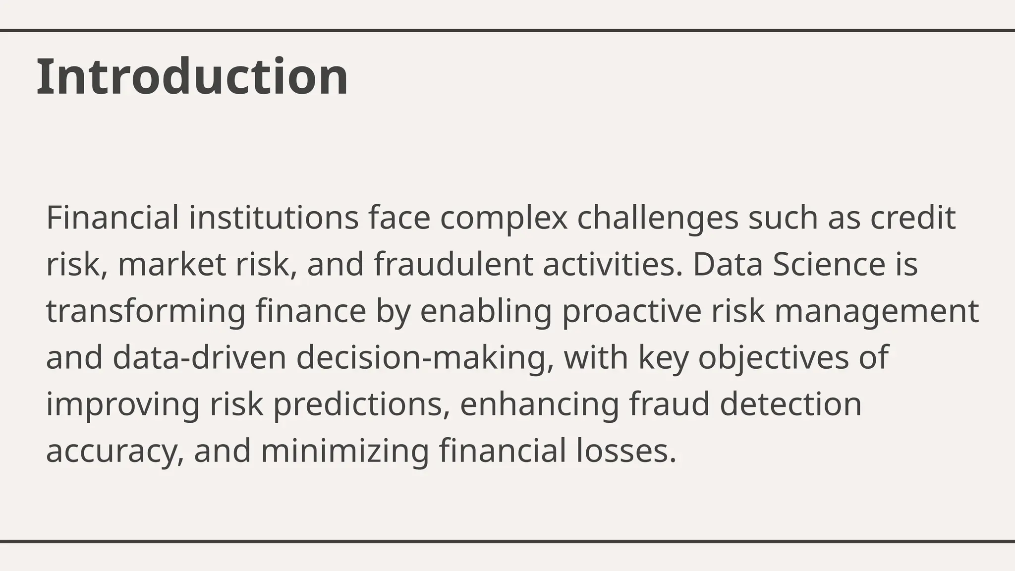 Introduction
Financial institutions face complex challenges such as credit
risk, market risk, and fraudulent activities. Data Science is
transforming finance by enabling proactive risk management
and data-driven decision-making, with key objectives of
improving risk predictions, enhancing fraud detection
accuracy, and minimizing financial losses.
 