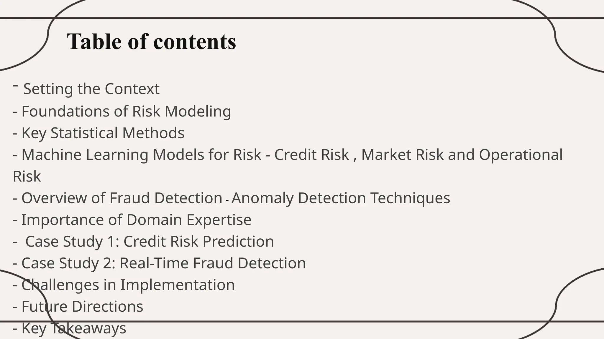 Table of contents
- Setting the Context
- Foundations of Risk Modeling
- Key Statistical Methods
- Machine Learning Models for Risk - Credit Risk , Market Risk and Operational
Risk
- Overview of Fraud Detection - Anomaly Detection Techniques
- Importance of Domain Expertise
- Case Study 1: Credit Risk Prediction
- Case Study 2: Real-Time Fraud Detection
- Challenges in Implementation
- Future Directions
- Key Takeaways
 