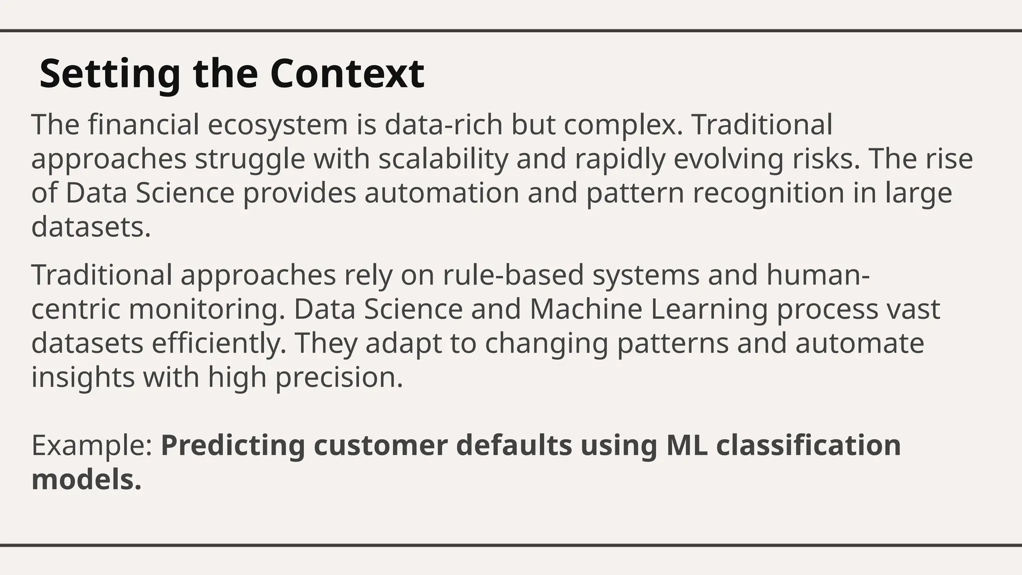 Setting the Context
The financial ecosystem is data-rich but complex. Traditional
approaches struggle with scalability and rapidly evolving risks. The rise
of Data Science provides automation and pattern recognition in large
datasets.
Traditional approaches rely on rule-based systems and human-
centric monitoring. Data Science and Machine Learning process vast
datasets efficiently. They adapt to changing patterns and automate
insights with high precision.
Example: Predicting customer defaults using ML classification
models.
 