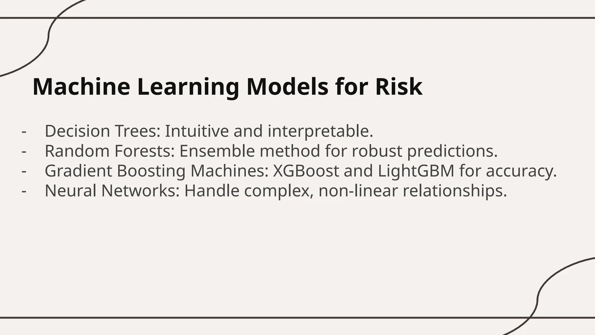 Machine Learning Models for Risk
- Decision Trees: Intuitive and interpretable.
- Random Forests: Ensemble method for robust predictions.
- Gradient Boosting Machines: XGBoost and LightGBM for accuracy.
- Neural Networks: Handle complex, non-linear relationships.
 