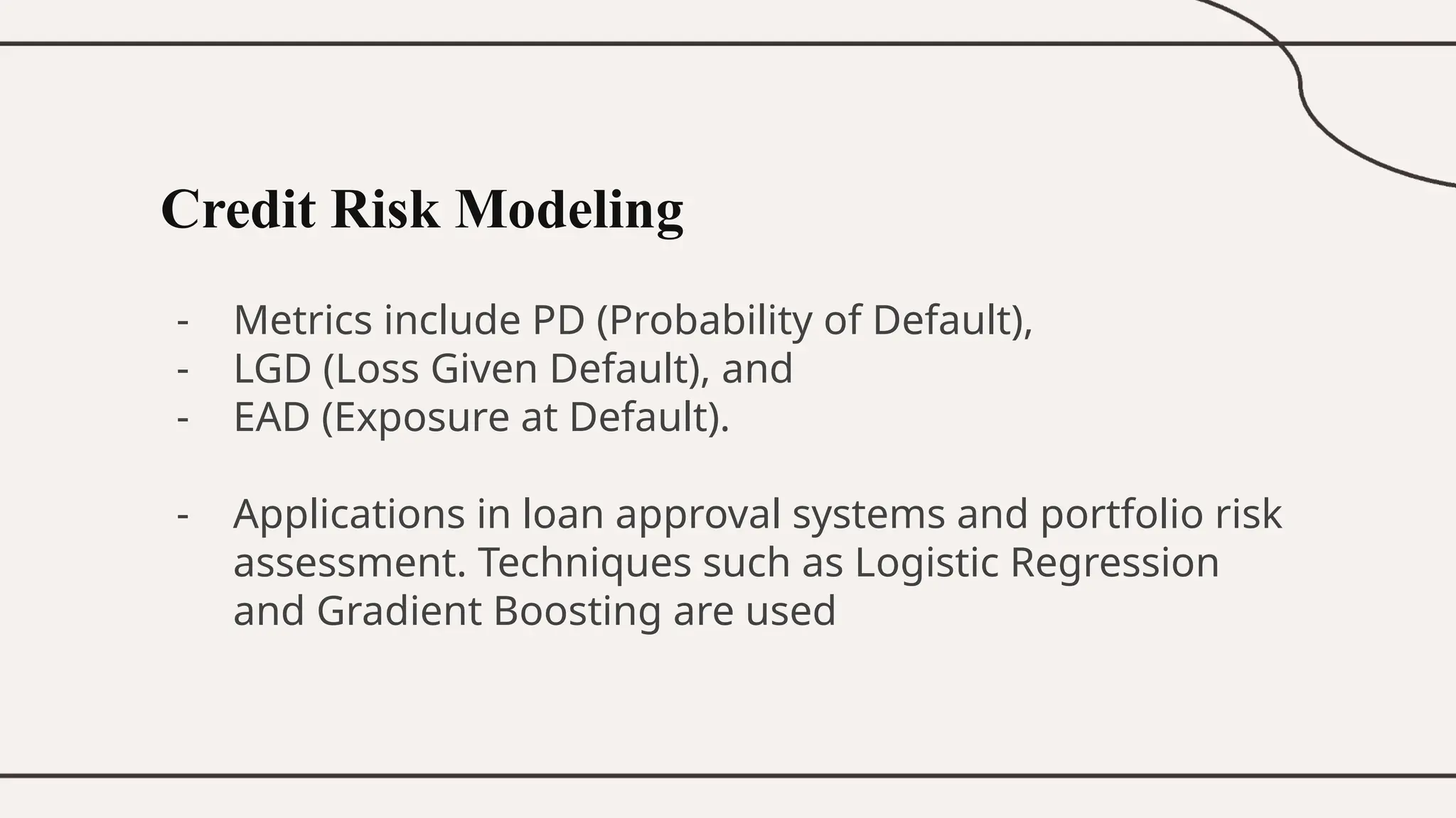 Credit Risk Modeling
- Metrics include PD (Probability of Default),
- LGD (Loss Given Default), and
- EAD (Exposure at Default).
- Applications in loan approval systems and portfolio risk
assessment. Techniques such as Logistic Regression
and Gradient Boosting are used
 