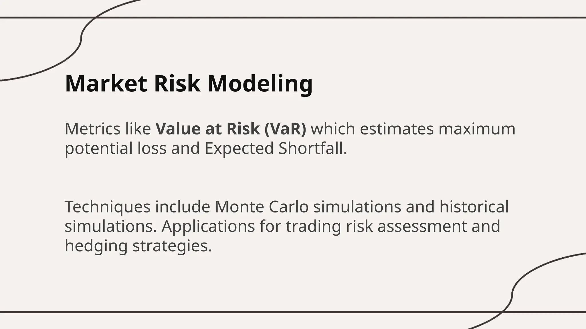 Market Risk Modeling
Metrics like Value at Risk (VaR) which estimates maximum
potential loss and Expected Shortfall.
Techniques include Monte Carlo simulations and historical
simulations. Applications for trading risk assessment and
hedging strategies.
 