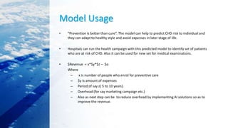 Model Usage
• “Prevention is better than cure”. The model can help to predict CHD risk to individual and
they can adapt to healthy style and avoid expenses in later stage of life.
• Hospitals can run the health campaign with this predicted model to identify set of patients
who are at risk of CHD. Also it can be used for new set for medical examinations.
• $Revenue = x*$y*$z – $o
Where
– x is number of people who enrol for preventive care
– $y is amount of expenses
– Period of say z( 5 to 10 years).
– Overhead (for say marketing campaign etc.)
– Also as next step can be to reduce overhead by implementing AI solutions so as to
improve the revenue.
 