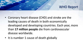 WHO Report
• Coronary heart disease (CHD) and stroke are the
leading causes of death in both economically
developed and developing countries. Each year, more
than 17 million people die from cardiovascular
disease worldwide.
• It is number 1 cause of death globally
 