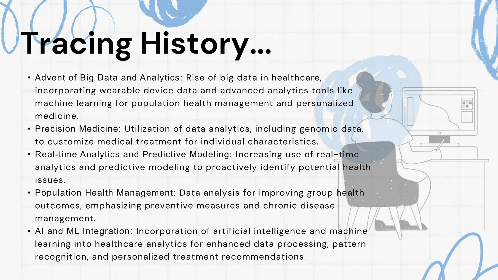Tracing History...
• Advent of Big Data and Analytics: Rise of big data in healthcare,
incorporating wearable device data and advanced analytics tools like
machine learning for population health management and personalized
medicine.
• Precision Medicine: Utilization of data analytics, including genomic data,
to customize medical treatment for individual characteristics.
• Real-time Analytics and Predictive Modeling: Increasing use of real-time
analytics and predictive modeling to proactively identify potential health
issues.
• Population Health Management: Data analysis for improving group health
outcomes, emphasizing preventive measures and chronic disease
management.
• AI and ML Integration: Incorporation of artificial intelligence and machine
learning into healthcare analytics for enhanced data processing, pattern
recognition, and personalized treatment recommendations.
 