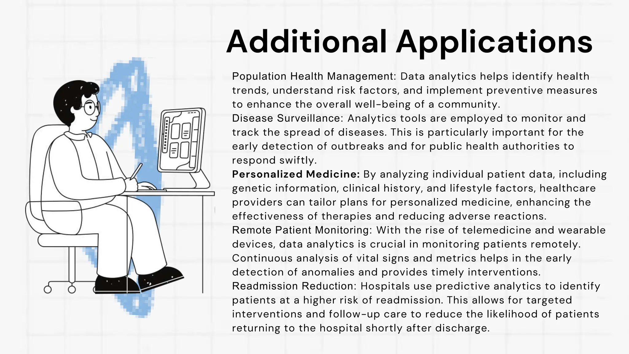 Additional Applications
Population Health Management: Data analytics helps identify health
trends, understand risk factors, and implement preventive measures
to enhance the overall well-being of a community.
Disease Surveillance: Analytics tools are employed to monitor and
track the spread of diseases. This is particularly important for the
early detection of outbreaks and for public health authorities to
respond swiftly.
Personalized Medicine: By analyzing individual patient data, including
genetic information, clinical history, and lifestyle factors, healthcare
providers can tailor plans for personalized medicine, enhancing the
effectiveness of therapies and reducing adverse reactions.
Remote Patient Monitoring: With the rise of telemedicine and wearable
devices, data analytics is crucial in monitoring patients remotely.
Continuous analysis of vital signs and metrics helps in the early
detection of anomalies and provides timely interventions.
Readmission Reduction: Hospitals use predictive analytics to identify
patients at a higher risk of readmission. This allows for targeted
interventions and follow-up care to reduce the likelihood of patients
returning to the hospital shortly after discharge.
 