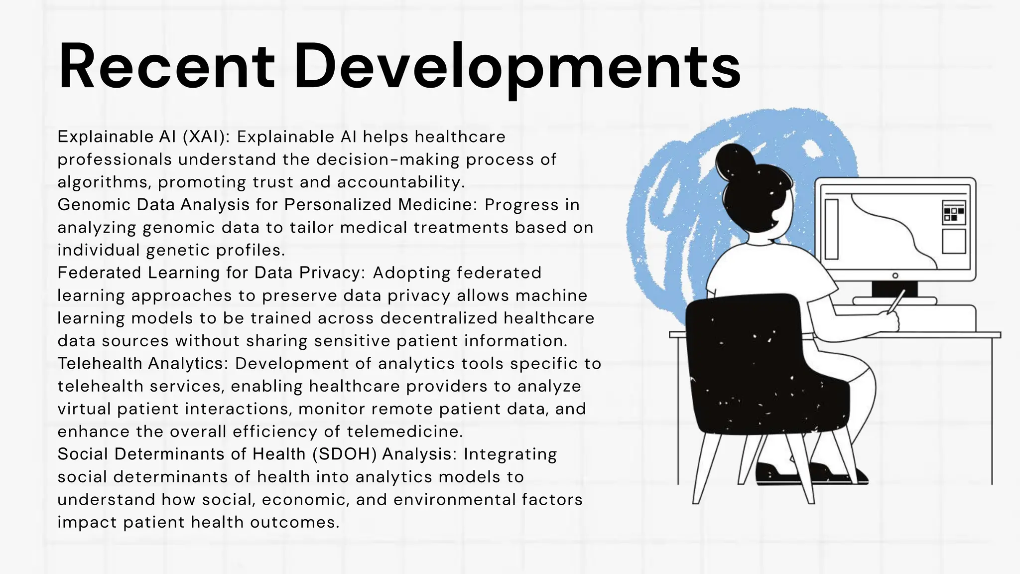 Recent Developments
Explainable AI (XAI): Explainable AI helps healthcare
professionals understand the decision-making process of
algorithms, promoting trust and accountability.
Genomic Data Analysis for Personalized Medicine: Progress in
analyzing genomic data to tailor medical treatments based on
individual genetic profiles.
Federated Learning for Data Privacy: Adopting federated
learning approaches to preserve data privacy allows machine
learning models to be trained across decentralized healthcare
data sources without sharing sensitive patient information.
Telehealth Analytics: Development of analytics tools specific to
telehealth services, enabling healthcare providers to analyze
virtual patient interactions, monitor remote patient data, and
enhance the overall efficiency of telemedicine.
Social Determinants of Health (SDOH) Analysis: Integrating
social determinants of health into analytics models to
understand how social, economic, and environmental factors
impact patient health outcomes.
 