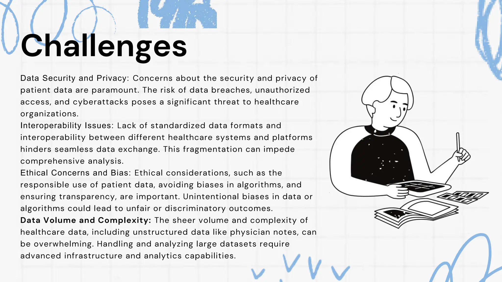 Challenges
Data Security and Privacy: Concerns about the security and privacy of
patient data are paramount. The risk of data breaches, unauthorized
access, and cyberattacks poses a significant threat to healthcare
organizations.
Interoperability Issues: Lack of standardized data formats and
interoperability between different healthcare systems and platforms
hinders seamless data exchange. This fragmentation can impede
comprehensive analysis.
Ethical Concerns and Bias: Ethical considerations, such as the
responsible use of patient data, avoiding biases in algorithms, and
ensuring transparency, are important. Unintentional biases in data or
algorithms could lead to unfair or discriminatory outcomes.
Data Volume and Complexity: The sheer volume and complexity of
healthcare data, including unstructured data like physician notes, can
be overwhelming. Handling and analyzing large datasets require
advanced infrastructure and analytics capabilities.
 