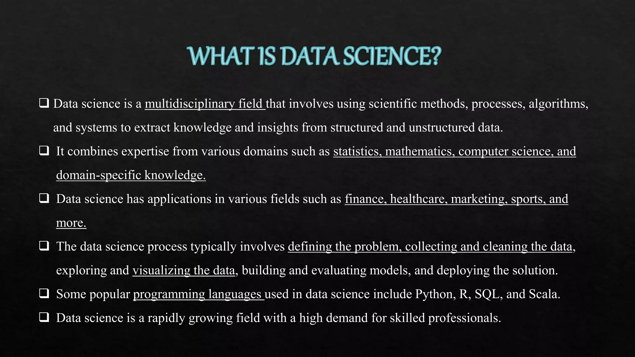  Data science is a multidisciplinary field that involves using scientific methods, processes, algorithms,
and systems to extract knowledge and insights from structured and unstructured data.
 It combines expertise from various domains such as statistics, mathematics, computer science, and
domain-specific knowledge.
 Data science has applications in various fields such as finance, healthcare, marketing, sports, and
more.
 The data science process typically involves defining the problem, collecting and cleaning the data,
exploring and visualizing the data, building and evaluating models, and deploying the solution.
 Some popular programming languages used in data science include Python, R, SQL, and Scala.
 Data science is a rapidly growing field with a high demand for skilled professionals.
 