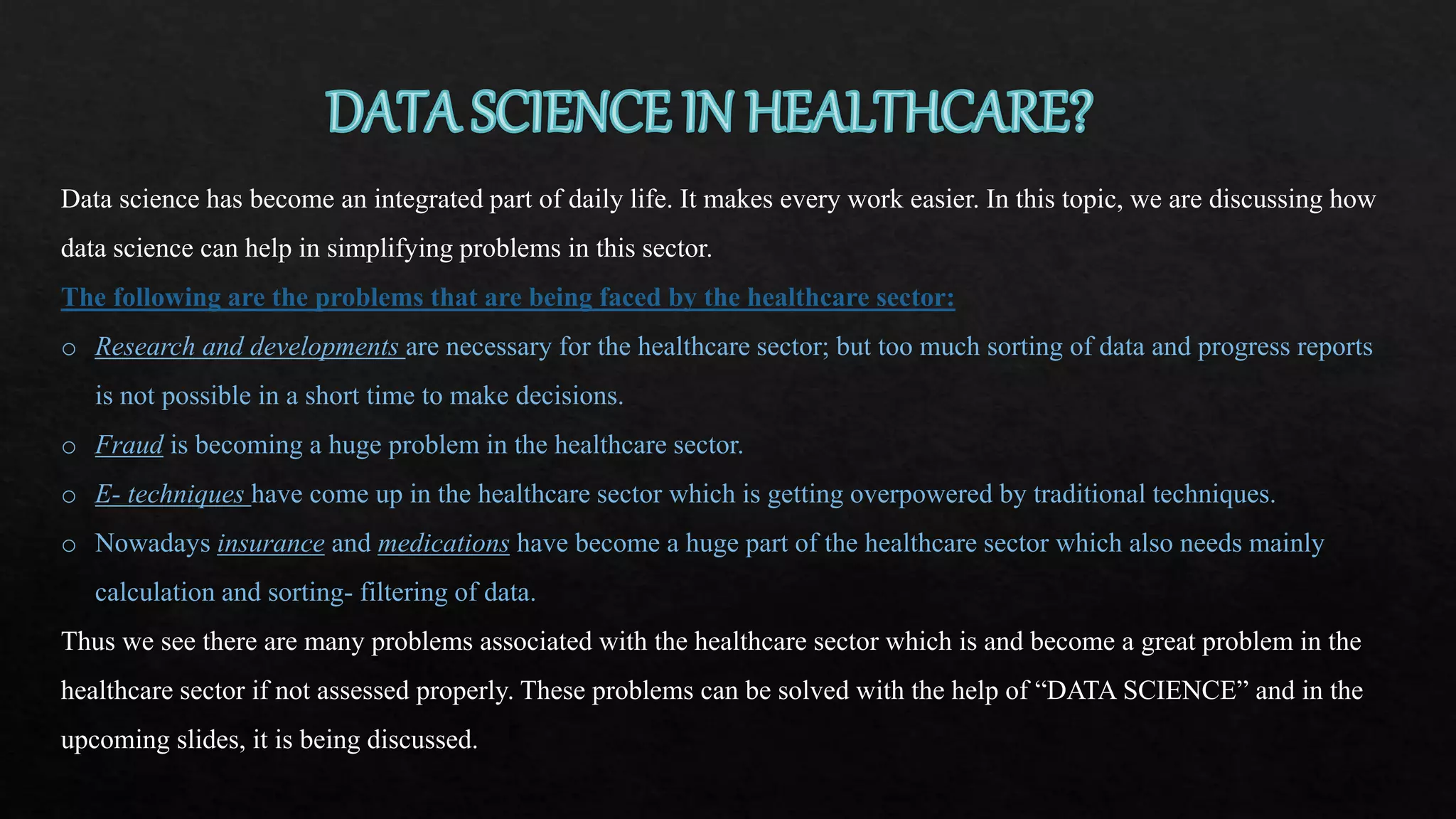 Data science has become an integrated part of daily life. It makes every work easier. In this topic, we are discussing how
data science can help in simplifying problems in this sector.
The following are the problems that are being faced by the healthcare sector:
o Research and developments are necessary for the healthcare sector; but too much sorting of data and progress reports
is not possible in a short time to make decisions.
o Fraud is becoming a huge problem in the healthcare sector.
o E- techniques have come up in the healthcare sector which is getting overpowered by traditional techniques.
o Nowadays insurance and medications have become a huge part of the healthcare sector which also needs mainly
calculation and sorting- filtering of data.
Thus we see there are many problems associated with the healthcare sector which is and become a great problem in the
healthcare sector if not assessed properly. These problems can be solved with the help of “DATA SCIENCE” and in the
upcoming slides, it is being discussed.
 