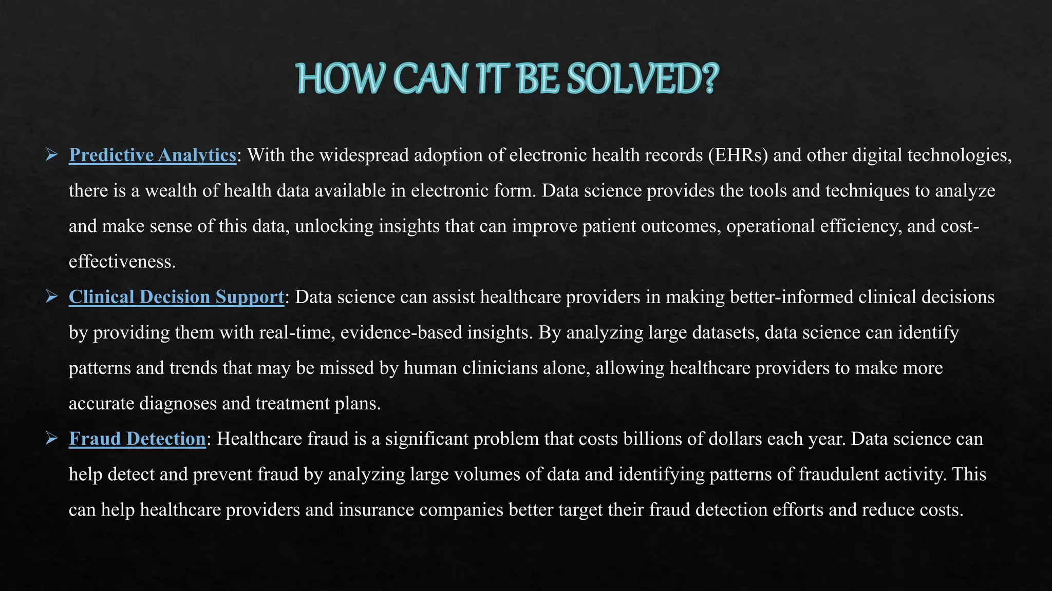  Predictive Analytics: With the widespread adoption of electronic health records (EHRs) and other digital technologies,
there is a wealth of health data available in electronic form. Data science provides the tools and techniques to analyze
and make sense of this data, unlocking insights that can improve patient outcomes, operational efficiency, and cost-
effectiveness.
 Clinical Decision Support: Data science can assist healthcare providers in making better-informed clinical decisions
by providing them with real-time, evidence-based insights. By analyzing large datasets, data science can identify
patterns and trends that may be missed by human clinicians alone, allowing healthcare providers to make more
accurate diagnoses and treatment plans.
 Fraud Detection: Healthcare fraud is a significant problem that costs billions of dollars each year. Data science can
help detect and prevent fraud by analyzing large volumes of data and identifying patterns of fraudulent activity. This
can help healthcare providers and insurance companies better target their fraud detection efforts and reduce costs.
 