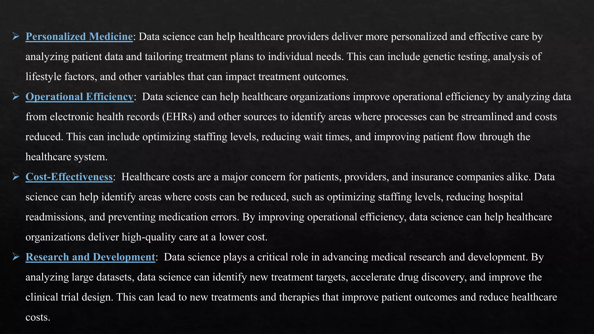  Personalized Medicine: Data science can help healthcare providers deliver more personalized and effective care by
analyzing patient data and tailoring treatment plans to individual needs. This can include genetic testing, analysis of
lifestyle factors, and other variables that can impact treatment outcomes.
 Operational Efficiency: Data science can help healthcare organizations improve operational efficiency by analyzing data
from electronic health records (EHRs) and other sources to identify areas where processes can be streamlined and costs
reduced. This can include optimizing staffing levels, reducing wait times, and improving patient flow through the
healthcare system.
 Cost-Effectiveness: Healthcare costs are a major concern for patients, providers, and insurance companies alike. Data
science can help identify areas where costs can be reduced, such as optimizing staffing levels, reducing hospital
readmissions, and preventing medication errors. By improving operational efficiency, data science can help healthcare
organizations deliver high-quality care at a lower cost.
 Research and Development: Data science plays a critical role in advancing medical research and development. By
analyzing large datasets, data science can identify new treatment targets, accelerate drug discovery, and improve the
clinical trial design. This can lead to new treatments and therapies that improve patient outcomes and reduce healthcare
costs.
 