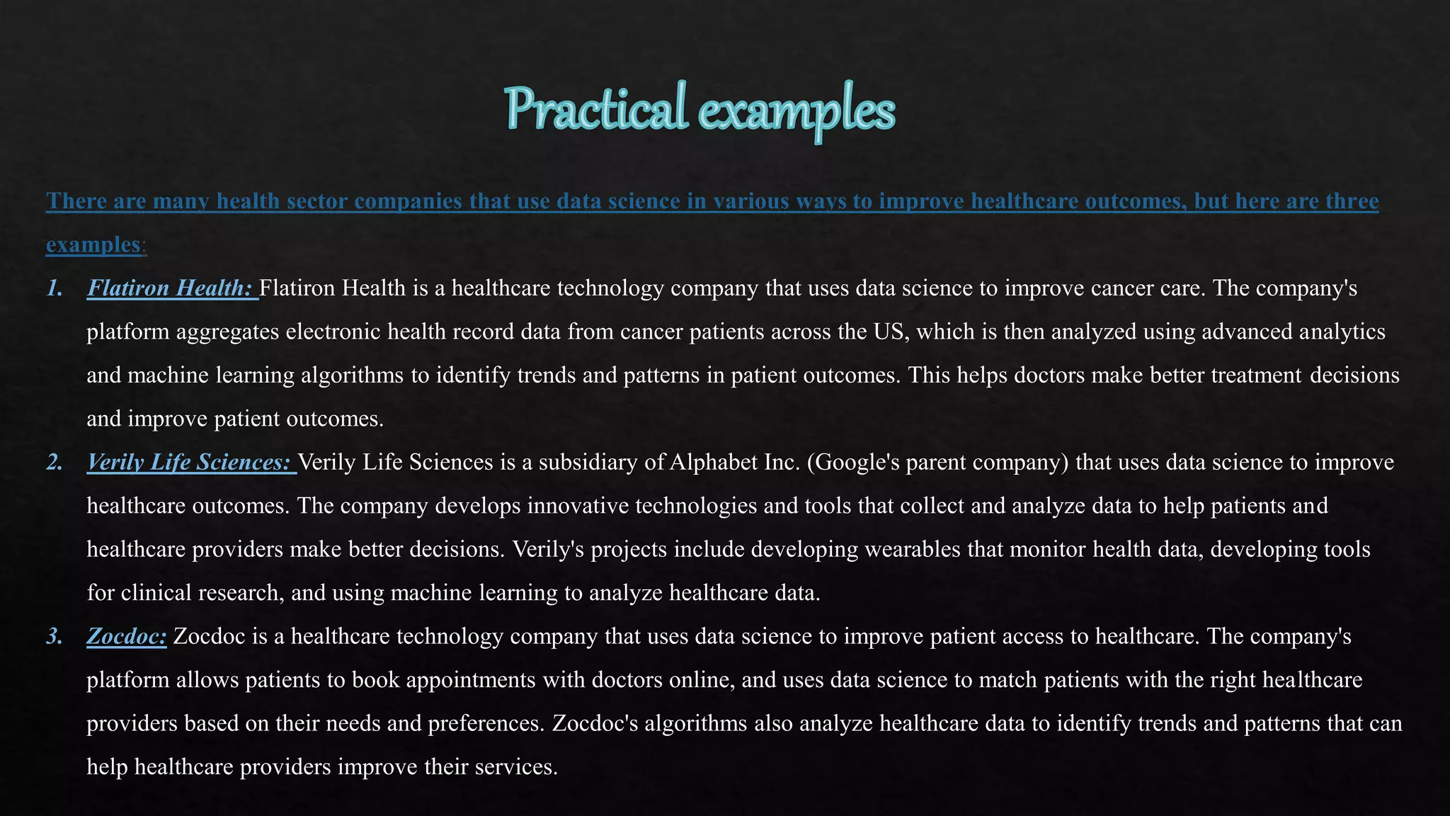 There are many health sector companies that use data science in various ways to improve healthcare outcomes, but here are three
examples:
1. Flatiron Health: Flatiron Health is a healthcare technology company that uses data science to improve cancer care. The company's
platform aggregates electronic health record data from cancer patients across the US, which is then analyzed using advanced analytics
and machine learning algorithms to identify trends and patterns in patient outcomes. This helps doctors make better treatment decisions
and improve patient outcomes.
2. Verily Life Sciences: Verily Life Sciences is a subsidiary of Alphabet Inc. (Google's parent company) that uses data science to improve
healthcare outcomes. The company develops innovative technologies and tools that collect and analyze data to help patients and
healthcare providers make better decisions. Verily's projects include developing wearables that monitor health data, developing tools
for clinical research, and using machine learning to analyze healthcare data.
3. Zocdoc: Zocdoc is a healthcare technology company that uses data science to improve patient access to healthcare. The company's
platform allows patients to book appointments with doctors online, and uses data science to match patients with the right healthcare
providers based on their needs and preferences. Zocdoc's algorithms also analyze healthcare data to identify trends and patterns that can
help healthcare providers improve their services.
 