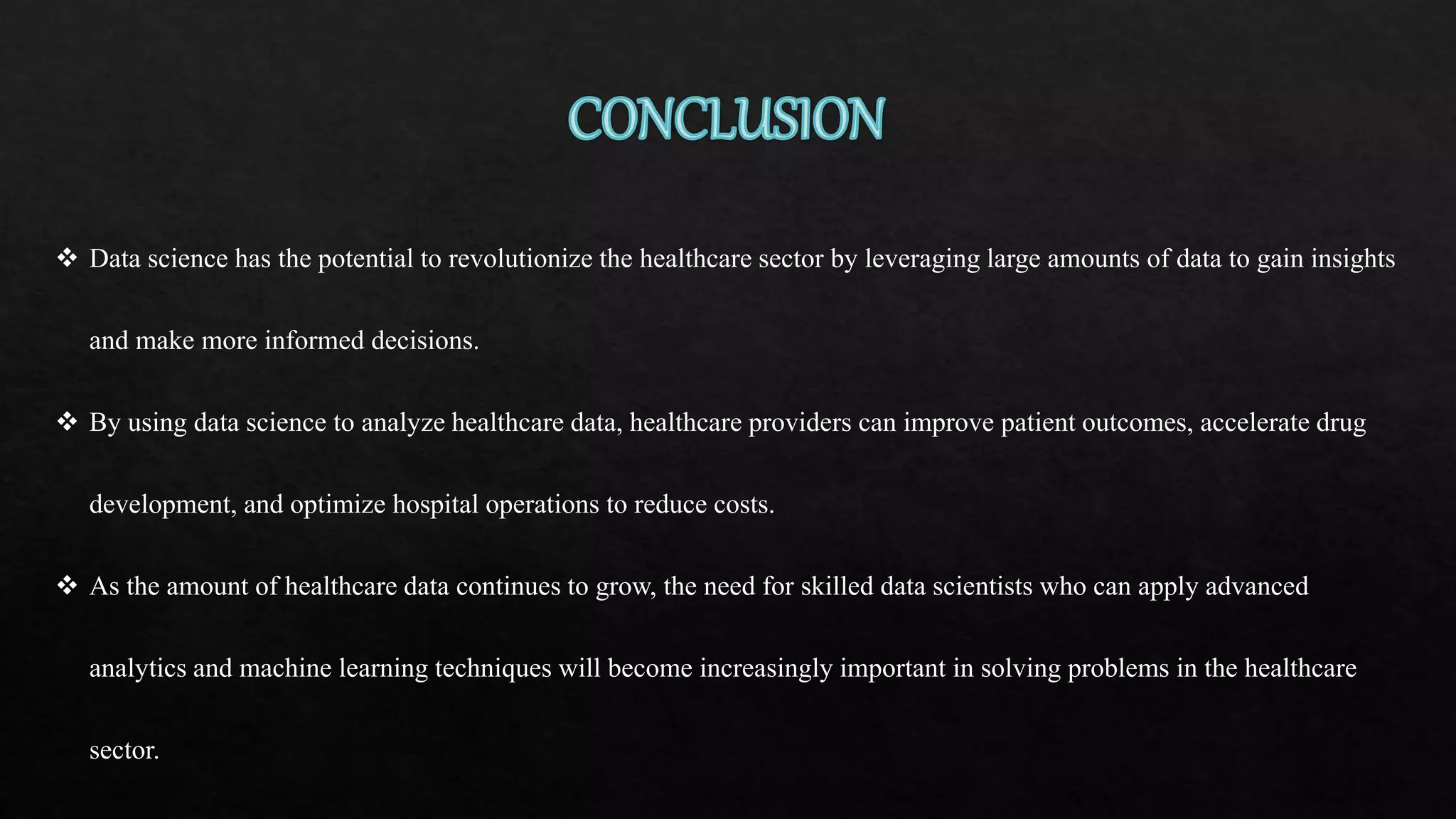  Data science has the potential to revolutionize the healthcare sector by leveraging large amounts of data to gain insights
and make more informed decisions.
 By using data science to analyze healthcare data, healthcare providers can improve patient outcomes, accelerate drug
development, and optimize hospital operations to reduce costs.
 As the amount of healthcare data continues to grow, the need for skilled data scientists who can apply advanced
analytics and machine learning techniques will become increasingly important in solving problems in the healthcare
sector.
 