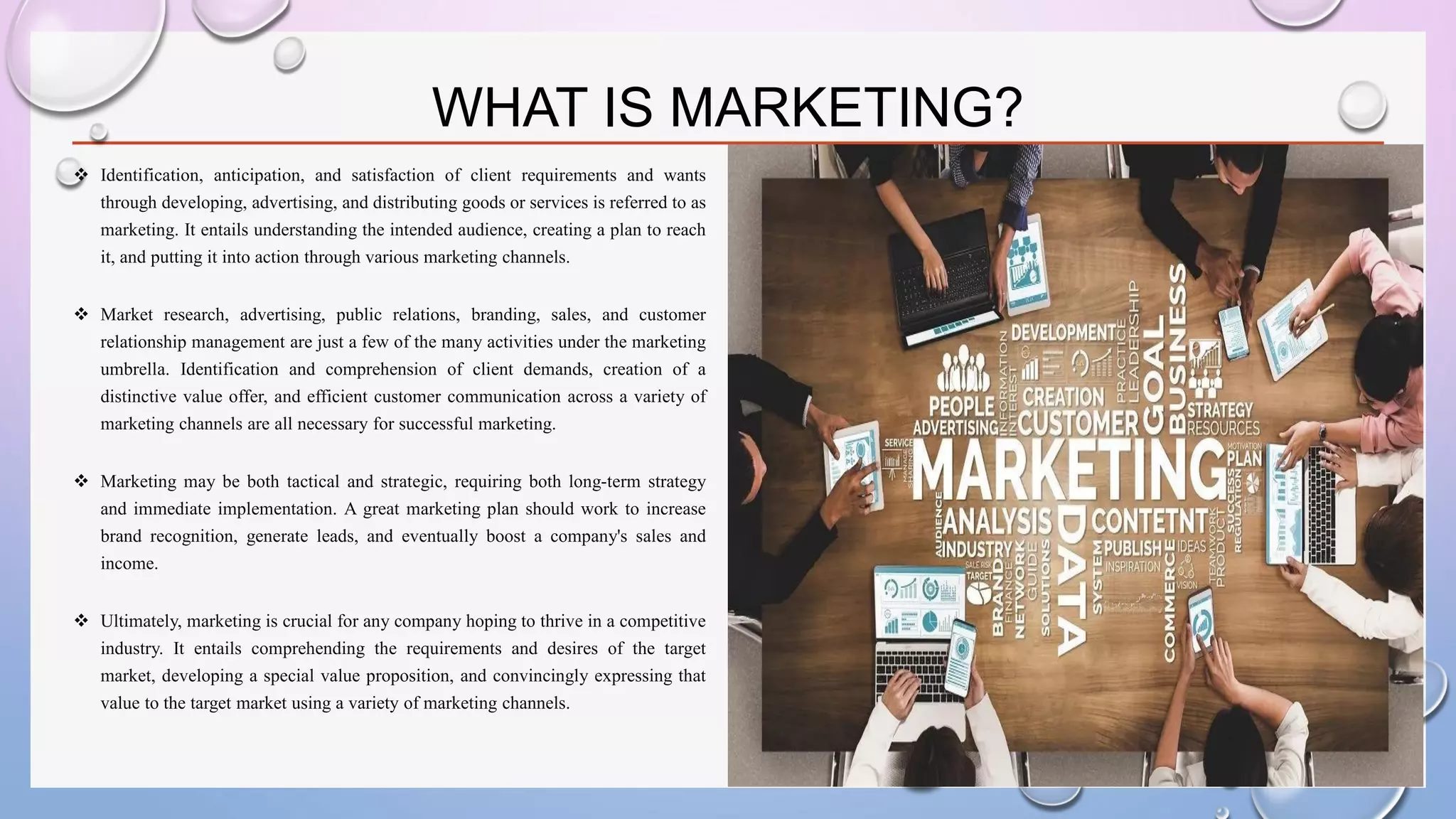 WHAT IS MARKETING?
❖ Identification, anticipation, and satisfaction of client requirements and wants
through developing, advertising, and distributing goods or services is referred to as
marketing. It entails understanding the intended audience, creating a plan to reach
it, and putting it into action through various marketing channels.
❖ Market research, advertising, public relations, branding, sales, and customer
relationship management are just a few of the many activities under the marketing
umbrella. Identification and comprehension of client demands, creation of a
distinctive value offer, and efficient customer communication across a variety of
marketing channels are all necessary for successful marketing.
❖ Marketing may be both tactical and strategic, requiring both long-term strategy
and immediate implementation. A great marketing plan should work to increase
brand recognition, generate leads, and eventually boost a company's sales and
income.
❖ Ultimately, marketing is crucial for any company hoping to thrive in a competitive
industry. It entails comprehending the requirements and desires of the target
market, developing a special value proposition, and convincingly expressing that
value to the target market using a variety of marketing channels.
 