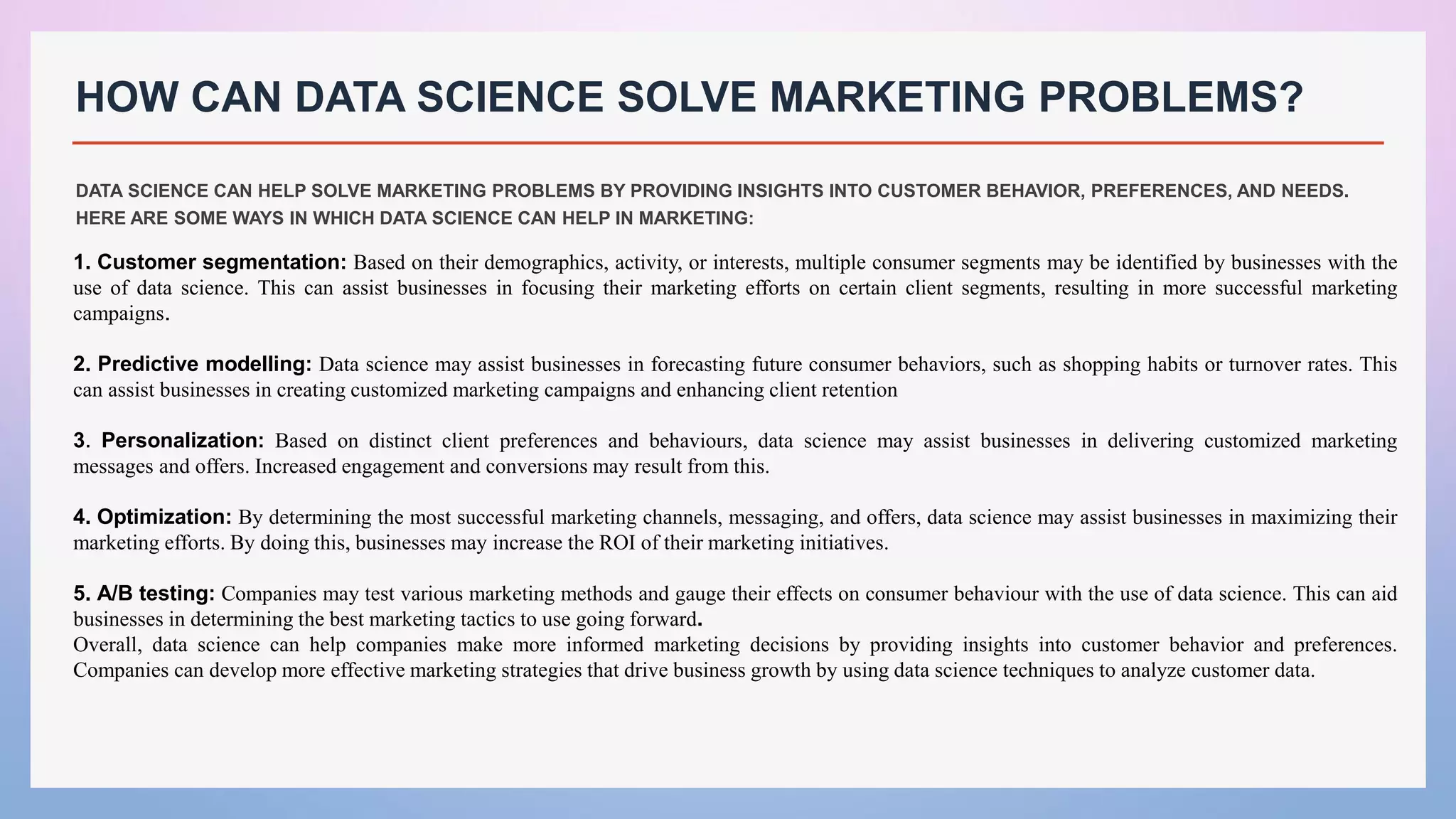 HOW CAN DATA SCIENCE SOLVE MARKETING PROBLEMS?
DATA SCIENCE CAN HELP SOLVE MARKETING PROBLEMS BY PROVIDING INSIGHTS INTO CUSTOMER BEHAVIOR, PREFERENCES, AND NEEDS.
HERE ARE SOME WAYS IN WHICH DATA SCIENCE CAN HELP IN MARKETING:
1. Customer segmentation: Based on their demographics, activity, or interests, multiple consumer segments may be identified by businesses with the
use of data science. This can assist businesses in focusing their marketing efforts on certain client segments, resulting in more successful marketing
campaigns.
2. Predictive modelling: Data science may assist businesses in forecasting future consumer behaviors, such as shopping habits or turnover rates. This
can assist businesses in creating customized marketing campaigns and enhancing client retention
3. Personalization: Based on distinct client preferences and behaviours, data science may assist businesses in delivering customized marketing
messages and offers. Increased engagement and conversions may result from this.
4. Optimization: By determining the most successful marketing channels, messaging, and offers, data science may assist businesses in maximizing their
marketing efforts. By doing this, businesses may increase the ROI of their marketing initiatives.
5. A/B testing: Companies may test various marketing methods and gauge their effects on consumer behaviour with the use of data science. This can aid
businesses in determining the best marketing tactics to use going forward.
Overall, data science can help companies make more informed marketing decisions by providing insights into customer behavior and preferences.
Companies can develop more effective marketing strategies that drive business growth by using data science techniques to analyze customer data.
 