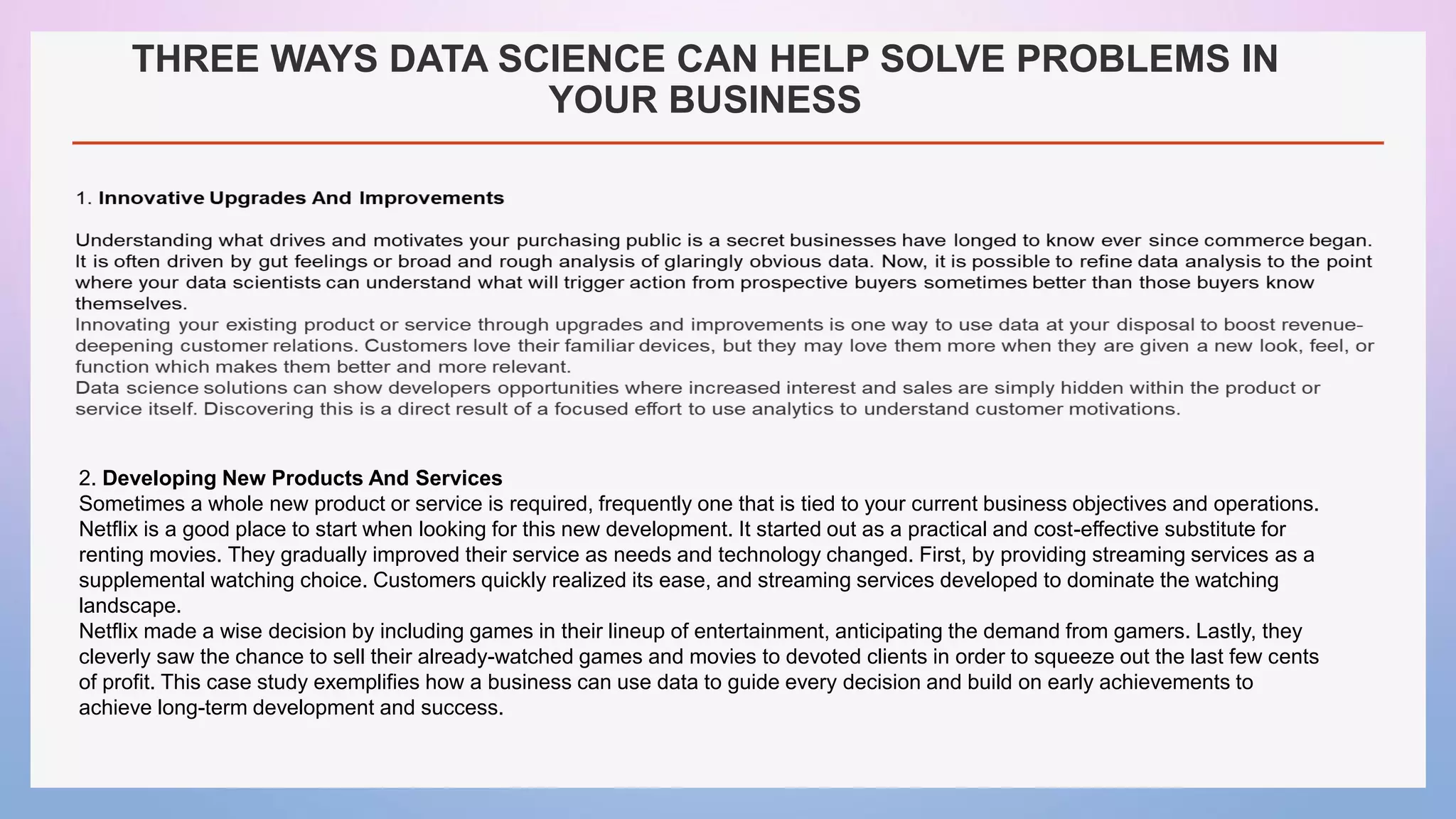 THREE WAYS DATA SCIENCE CAN HELP SOLVE PROBLEMS IN
YOUR BUSINESS
2. Developing New Products And Services
Sometimes a whole new product or service is required, frequently one that is tied to your current business objectives and operations.
Netflix is a good place to start when looking for this new development. It started out as a practical and cost-effective substitute for
renting movies. They gradually improved their service as needs and technology changed. First, by providing streaming services as a
supplemental watching choice. Customers quickly realized its ease, and streaming services developed to dominate the watching
landscape.
Netflix made a wise decision by including games in their lineup of entertainment, anticipating the demand from gamers. Lastly, they
cleverly saw the chance to sell their already-watched games and movies to devoted clients in order to squeeze out the last few cents
of profit. This case study exemplifies how a business can use data to guide every decision and build on early achievements to
achieve long-term development and success.
 