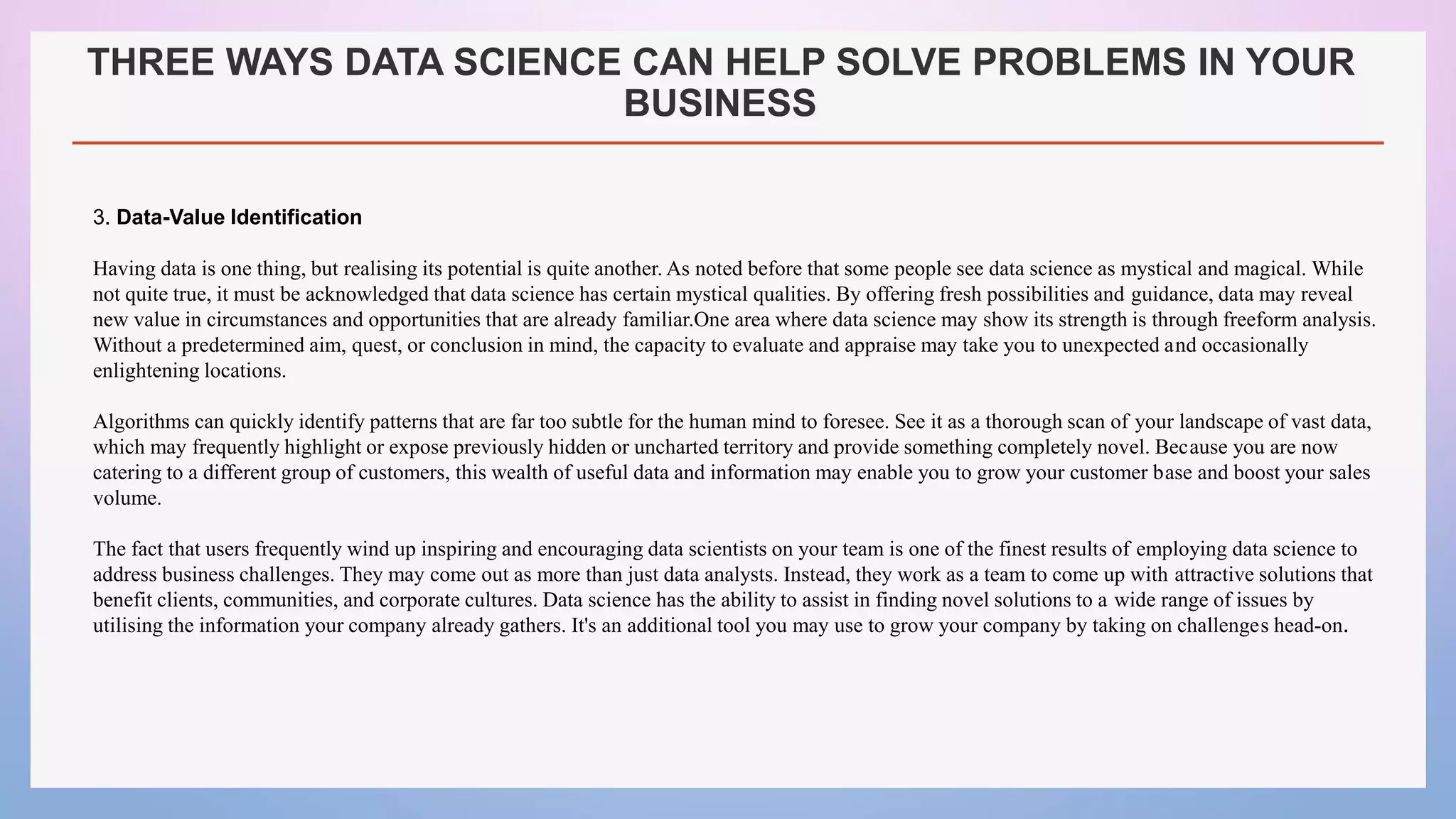 THREE WAYS DATA SCIENCE CAN HELP SOLVE PROBLEMS IN YOUR
BUSINESS
3. Data-Value Identification
Having data is one thing, but realising its potential is quite another. As noted before that some people see data science as mystical and magical. While
not quite true, it must be acknowledged that data science has certain mystical qualities. By offering fresh possibilities and guidance, data may reveal
new value in circumstances and opportunities that are already familiar.One area where data science may show its strength is through freeform analysis.
Without a predetermined aim, quest, or conclusion in mind, the capacity to evaluate and appraise may take you to unexpected and occasionally
enlightening locations.
Algorithms can quickly identify patterns that are far too subtle for the human mind to foresee. See it as a thorough scan of your landscape of vast data,
which may frequently highlight or expose previously hidden or uncharted territory and provide something completely novel. Because you are now
catering to a different group of customers, this wealth of useful data and information may enable you to grow your customer base and boost your sales
volume.
The fact that users frequently wind up inspiring and encouraging data scientists on your team is one of the finest results of employing data science to
address business challenges. They may come out as more than just data analysts. Instead, they work as a team to come up with attractive solutions that
benefit clients, communities, and corporate cultures. Data science has the ability to assist in finding novel solutions to a wide range of issues by
utilising the information your company already gathers. It's an additional tool you may use to grow your company by taking on challenges head-on.
 