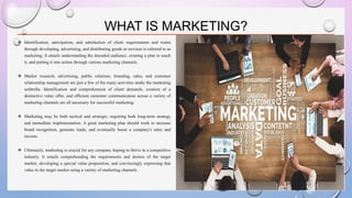 WHAT IS MARKETING?
❖ Identification, anticipation, and satisfaction of client requirements and wants
through developing, advertising, and distributing goods or services is referred to as
marketing. It entails understanding the intended audience, creating a plan to reach
it, and putting it into action through various marketing channels.
❖ Market research, advertising, public relations, branding, sales, and customer
relationship management are just a few of the many activities under the marketing
umbrella. Identification and comprehension of client demands, creation of a
distinctive value offer, and efficient customer communication across a variety of
marketing channels are all necessary for successful marketing.
❖ Marketing may be both tactical and strategic, requiring both long-term strategy
and immediate implementation. A great marketing plan should work to increase
brand recognition, generate leads, and eventually boost a company's sales and
income.
❖ Ultimately, marketing is crucial for any company hoping to thrive in a competitive
industry. It entails comprehending the requirements and desires of the target
market, developing a special value proposition, and convincingly expressing that
value to the target market using a variety of marketing channels.
 
