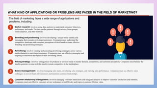 1 Market research: involves using data analysis to understand consumer behaviors,
preferences, and needs. The data can be gathered through surveys, focus groups,
online analytics, and other methods..
.
2
3
4
Sales management: involves managing sales teams, developing sales strategies, and tracking sales performance. Companies must use effective sales
techniques to convert leads into customers and maintain customer relationships.
The field of marketing faces a wide range of applications and
problems, including:
Branding and positioning: involves developing a unique brand identity and
messaging that resonates with target customers. Companies must understand the
competitive landscape and consumer perceptions of their brand to create effective
branding and positioning strategies.
WHAT KIND OF APPLICATIONS OR PROBLEMS ARE FACED IN THE FIELD OF MARKETING?
Advertising: involves creating and executing advertising campaigns across various
media channels to reach target customers. Companies must use effective messaging and
targeting to maximize the impact of their advertising efforts.
Pricing strategy: involves setting prices for products or services based on market demand, competition, and customer perceptions. Companies must balance the
need to generate revenue with the need to remain competitive in the marketplace.
5
6
Customer relationship management: involves managing customer interactions and using data analysis to improve customer satisfaction and retention.
Companies must use effective customer service techniques to build loyalty and improve customer lifetime value.
 