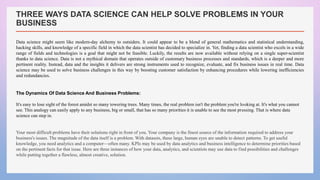 THREE WAYS DATA SCIENCE CAN HELP SOLVE PROBLEMS IN YOUR
BUSINESS
Data science might seem like modern-day alchemy to outsiders. It could appear to be a blend of general mathematics and statistical understanding,
hacking skills, and knowledge of a specific field in which the data scientist has decided to specialize in. Yet, finding a data scientist who excels in a wide
range of fields and technologies is a goal that might not be feasible. Luckily, the results are now available without relying on a single super-scientist
thanks to data science. Data is not a mythical domain that operates outside of customary business processes and standards, which is a deeper and more
pertinent reality. Instead, data and the insights it delivers are strong instruments used to recognize, evaluate, and fix business issues in real time. Data
science may be used to solve business challenges in this way by boosting customer satisfaction by enhancing procedures while lowering inefficiencies
and redundancies.
The Dynamics Of Data Science And Business Problems:
It's easy to lose sight of the forest amidst so many towering trees. Many times, the real problem isn't the problem you're looking at. It's what you cannot
see. This analogy can easily apply to any business, big or small, that has so many priorities it is unable to see the most pressing. That is where data
science can step in.
Your most difficult problems have their solutions right in front of you. Your company is the finest source of the information required to address your
business's issues. The magnitude of the data itself is a problem. With datasets, these large, human eyes are unable to detect patterns. To get useful
knowledge, you need analytics and a computer—often many. KPIs may be used by data analytics and business intelligence to determine priorities based
on the pertinent facts for that issue. Here are three instances of how your data, analytics, and scientists may use data to find possibilities and challenges
while putting together a flawless, almost creative, solution.
 