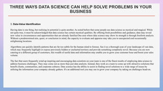 THREE WAYS DATA SCIENCE CAN HELP SOLVE PROBLEMS IN YOUR
BUSINESS
3. Data-Value Identification
Having data is one thing, but realising its potential is quite another. As noted before that some people see data science as mystical and magical. While
not quite true, it must be acknowledged that data science has certain mystical qualities. By offering fresh possibilities and guidance, data may reveal
new value in circumstances and opportunities that are already familiar.One area where data science may show its strength is through freeform analysis.
Without a predetermined aim, quest, or conclusion in mind, the capacity to evaluate and appraise may take you to unexpected and occasionally
enlightening locations.
Algorithms can quickly identify patterns that are far too subtle for the human mind to foresee. See it as a thorough scan of your landscape of vast data,
which may frequently highlight or expose previously hidden or uncharted territory and provide something completely novel. Because you are now
catering to a different group of customers, this wealth of useful data and information may enable you to grow your customer base and boost your sales
volume.
The fact that users frequently wind up inspiring and encouraging data scientists on your team is one of the finest results of employing data science to
address business challenges. They may come out as more than just data analysts. Instead, they work as a team to come up with attractive solutions that
benefit clients, communities, and corporate cultures. Data science has the ability to assist in finding novel solutions to a wide range of issues by
utilising the information your company already gathers. It's an additional tool you may use to grow your company by taking on challenges head-on.
 
