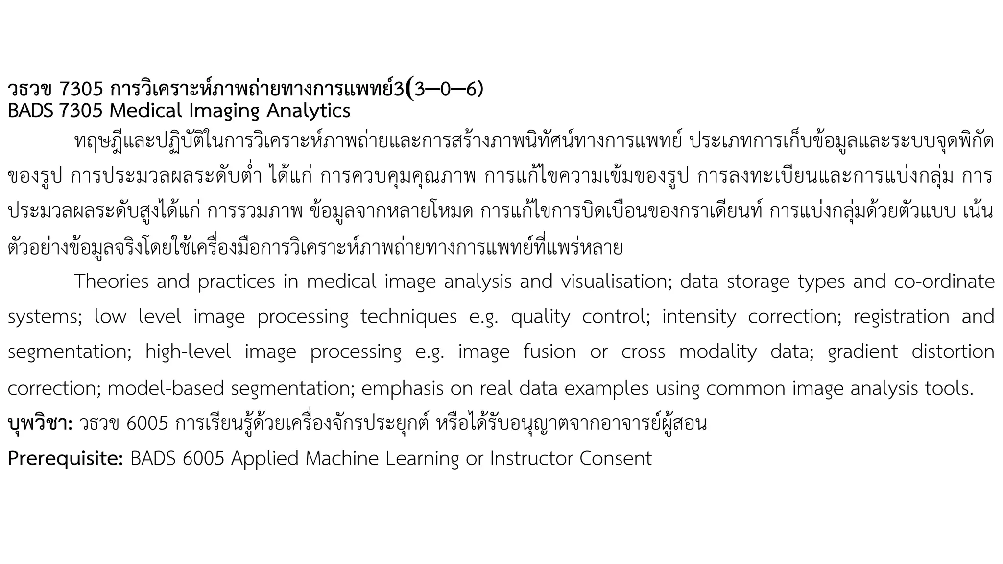 วธวข 7305 การวิเคราะห์ภาพถ่ายทางการแพทย์3(3–0–6)
BADS 7305 Medical Imaging Analytics
ทฤษฎีและปฏิบัติในการวิเคราะห์ภาพถ่ายและการสร้างภาพนิทัศน์ทางการแพทย์ ประเภทการเก็บข้อมูลและระบบจุดพิกัด
ของรูป การประมวลผลระดับต่า ได้แก่ การควบคุมคุณภาพ การแก้ไขความเข้มของรูป การลงทะเบียนและการแบ่งกลุ่ม การ
ประมวลผลระดับสูงได้แก่ การรวมภาพ ข้อมูลจากหลายโหมด การแก้ไขการบิดเบือนของกราเดียนท์ การแบ่งกลุ่มด้วยตัวแบบ เน้น
ตัวอย่างข้อมูลจริงโดยใช้เครื่องมือการวิเคราะห์ภาพถ่ายทางการแพทย์ที่แพร่หลาย
Theories and practices in medical image analysis and visualisation; data storage types and co-ordinate
systems; low level image processing techniques e.g. quality control; intensity correction; registration and
segmentation; high-level image processing e.g. image fusion or cross modality data; gradient distortion
correction; model-based segmentation; emphasis on real data examples using common image analysis tools.
บุพวิชา: วธวข 6005 การเรียนรู้ด้วยเครื่องจักรประยุกต์ หรือได้รับอนุญาตจากอาจารย์ผู้สอน
Prerequisite: BADS 6005 Applied Machine Learning or Instructor Consent
 