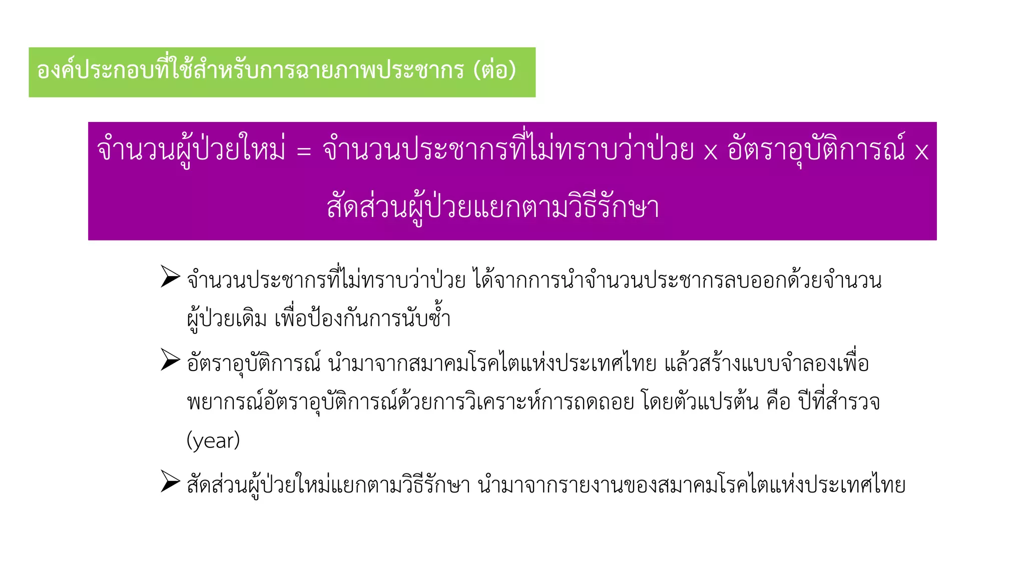 องค์ประกอบที่ใช้สาหรับการฉายภาพประชากร (ต่อ)
จำนวนผู้ป่วยใหม่ = จำนวนประชำกรที่ไม่ทรำบว่ำป่วย x อัตรำอุบัติกำรณ์ x
สัดส่วนผู้ป่วยแยกตำมวิธีรักษำ
จำนวนประชำกรที่ไม่ทรำบว่ำป่วย ได้จำกกำรนำจำนวนประชำกรลบออกด้วยจำนวน
ผู้ป่วยเดิม เพื่อป้องกันกำรนับซ้ำ
อัตรำอุบัติกำรณ์ นำมำจำกสมำคมโรคไตแห่งประเทศไทย แล้วสร้ำงแบบจำลองเพื่อ
พยำกรณ์อัตรำอุบัติกำรณ์ด้วยกำรวิเครำะห์กำรถดถอย โดยตัวแปรต้น คือ ปีที่สำรวจ
(year)
สัดส่วนผู้ป่วยใหม่แยกตำมวิธีรักษำ นำมำจำกรำยงำนของสมำคมโรคไตแห่งประเทศไทย
 
