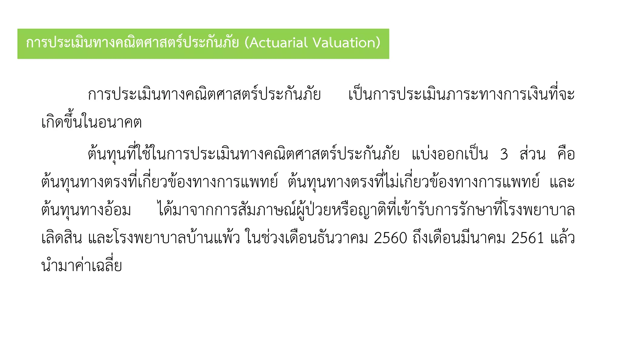 การประเมินทางคณิตศาสตร์ประกันภัย (Actuarial Valuation)
กำรประเมินทำงคณิตศำสตร์ประกันภัย เป็นกำรประเมินภำระทำงกำรเงินที่จะ
เกิดขึ้นในอนำคต
ต้นทุนที่ใช้ในกำรประเมินทำงคณิตศำสตร์ประกันภัย แบ่งออกเป็น 3 ส่วน คือ
ต้นทุนทำงตรงที่เกี่ยวข้องทำงกำรแพทย์ ต้นทุนทำงตรงที่ไม่เกี่ยวข้องทำงกำรแพทย์ และ
ต้นทุนทำงอ้อม ได้มำจำกกำรสัมภำษณ์ผู้ป่วยหรือญำติที่เข้ำรับกำรรักษำที่โรงพยำบำล
เลิดสิน และโรงพยำบำลบ้ำนแพ้ว ในช่วงเดือนธันวำคม 2560 ถึงเดือนมีนำคม 2561 แล้ว
นำมำค่ำเฉลี่ย
 