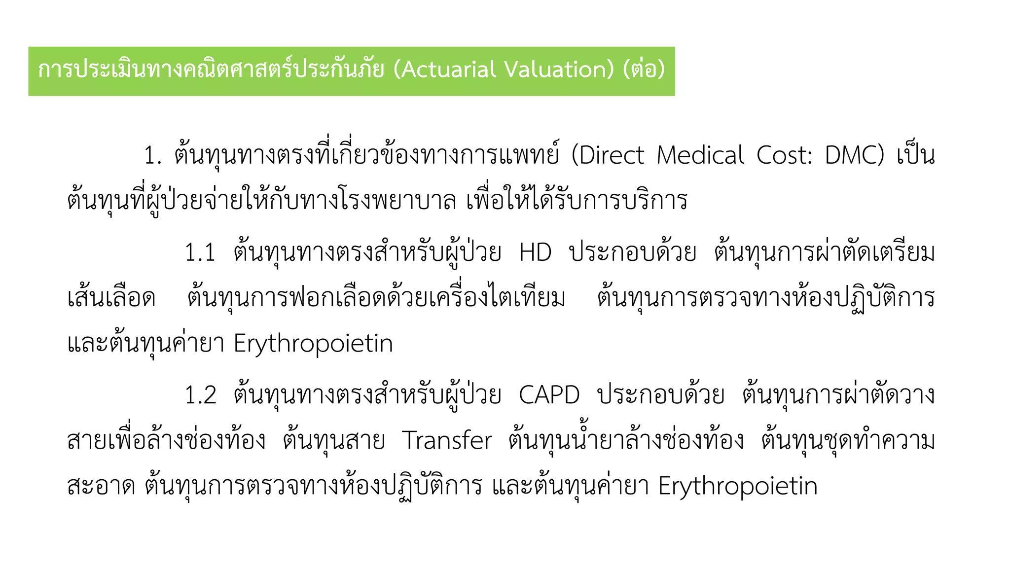 การประเมินทางคณิตศาสตร์ประกันภัย (Actuarial Valuation) (ต่อ)
1. ต้นทุนทำงตรงที่เกี่ยวข้องทำงกำรแพทย์ (Direct Medical Cost: DMC) เป็น
ต้นทุนที่ผู้ป่วยจ่ำยให้กับทำงโรงพยำบำล เพื่อให้ได้รับกำรบริกำร
1.1 ต้นทุนทำงตรงสำหรับผู้ป่วย HD ประกอบด้วย ต้นทุนกำรผ่ำตัดเตรียม
เส้นเลือด ต้นทุนกำรฟอกเลือดด้วยเครื่องไตเทียม ต้นทุนกำรตรวจทำงห้องปฏิบัติกำร
และต้นทุนค่ำยำ Erythropoietin
1.2 ต้นทุนทำงตรงสำหรับผู้ป่วย CAPD ประกอบด้วย ต้นทุนกำรผ่ำตัดวำง
สำยเพื่อล้ำงช่องท้อง ต้นทุนสำย Transfer ต้นทุนน้ำยำล้ำงช่องท้อง ต้นทุนชุดทำควำม
สะอำด ต้นทุนกำรตรวจทำงห้องปฏิบัติกำร และต้นทุนค่ำยำ Erythropoietin
 